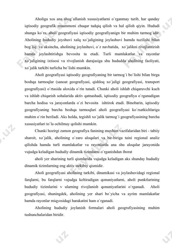 zimlarini v ularning rivojlanish qonuniyatlarini o`rganadi. aholi geografiyasi, shuningdek, aholining yer shari bo`yicha va ayrim mamlakatlar hamda rayonlar miqyosidagi harakatini ham o`rganadi. aholining hududiy joylanish formalari aholi geografiyasining muhim tushunchalaridan biridir. aholining hududiy taqsimlanishi va joylashuviga tabiiy sharoit ham ta`sir ko`rsatadi. ammo sharoit bilvosita, ya`ni ishlab chiqarish orqali ta`sir etadi. aholi geografiyasi bir qancha yo`nalishlarga bo`linadi: 1. aholining tarkibi va takror barpo qilinishidagi geografik farqlar va bu farqlar sababini o`rganish. 2. mehnat resurslarini va ulardan foydalanishdagi geografik farqlarni o`rganish. 3. aholining hududiy taqsimlanishi va uning harakatini o`rganish. 4. aholi punktlari va ularning hududiy tizimlarini o`rganish. aholi geografiyasining bu yo`nalishda shaharlarni va qishloq aholi punktlarini alohida o`rganuvchi shaharlar geografiyasi va qishloq aholi punktlari geografiyasi vujudga kelgan. 5. aholining madaniyati va turmush sharoitlaridagi geografik farqlarni va ularning sabablarini o`rganish. 6. tarixiy aholi geografiyasi. bu yo`nalish o`tgan tarixiy davrlarda aholi geografiyasini o`rganadi va tarixiy geografiyasining bir qismi hisoblanadi. 7. aholini kartaga tushirish. aholi …