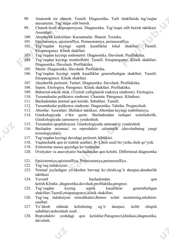 rikishi, platsenta o’sib kirishi. klinika. diagnostika. akusherlik taktikasi, profilaktika 87. soxta tug’ruq. diagnostika. olib borish taktikasi. 88. tashqi jinsiy aʼzolar, kin jaroxatlari. diagnostika, taktika. 89. gemorragik shok. sabablari, patogenez, boskichlari. diagnostika. taktika 90. muddatidan o’tgan xomiladorlik. etiopatogenez. diagnostika. tugdirish usullari. 91. tug’ruq faoliyati anomaliyasi. tasnifi. sabablari. diagnostika. tug’ruq faoliyati turli xil anomaliyalarida olib borish taktikasi. 92. bachadon bo’yni jaroxatlari. diagnostika, taktika. 93. dvs-sindrom boskichlari, klinika, diagnostika. 94. tug’ruq faoliyati sustligi. diagnostika. olib borish taktikasi. 95. xomilani vakuum ekstraksiyasi. ko’rsatmalar. sharoit. texnika. 96. o’ta kuchli tug’ruq faoliyati. diagnostika. olib borish taktikasi. 97. tug’ruk faoliyati diskoordinatsiyasi. diagnostikasi. 98. anatomik tor chanok. tasnifi. diagnostika. turli shakllarida tug’ruqlar mexanizmi. tug’ruqni olib borish. 99. chanok-bosh disproporsiyasi. diagnostika. tug’ruqni olib borish taktikasi. asoratlari. 100. akusherlik kiskichlari. kursatmalar. sharoit. texnika. 101. epiziotomiya, epizioraffiya. perineotomiya, perineoraffiya. 102. tug’ruqdan keyingi septik kasalliklar lokal shakllari. tasnifi. etiopatogenez. klinik shakllari. 103. tug’ruqdan keyingi endometrit. diagnostika. davolash. profilaktika. 104. tug’ruqdan keyingi tromboflebit. …