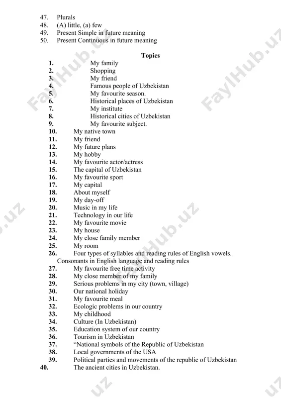 lables and reading rules of english vowels. consonants in english language and reading rules 27. my favourite free time activity 28. my close member of my family 29. serious problems in my city (town, village) 30. our national holiday 31. my favourite meal 32. ecologic problems in our country 33. my childhood 34. culture (in uzbekistan) 35. education system of our country 36. tourism in uzbekistan 37. “national symbols of the republic of uzbekistan 38. local governments of the usa 39. political parties and movements of the republic of uzbekistan 40. the ancient cities in uzbekistan.