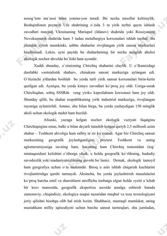 suski, yuzaga kelgan nochor ekologik vaziyati faqatgina chirchiqnigina emas, balki u bilan deyarli tutashib ketgan qariyb 2,5 millionli azim shahar – toshkent ahvoliga ham salbiy ta`sir ko`rsatadi. agar biz chirchiq sanoat markazining geografik joylashganligini, poytaxt toshkent va uning aglomeratsiyasiga suvning ham, havoning ham chirchiq tomonidan (tog` mintaqasidan) kelishini e`tiborga olsak, u holda geografik ko`rlikning, hududiy savodsizlik yoki madaniyatsizlikning guvohi bo`lamiz. demak, ekologik tamoyil ham geografiya uchun o`ta muhimdir. biroq u aslo ishlab chiqarish kuchlarini rivojlantirishga qarshi turmaydi. aksincha, bu yerda joylashtirish masalalarini ko`proq barcha omil va sharoitlarni atroflicha inobatga olgan holda «yetti o`lchab bir kes» manosida, geografik ekspertiza asosida amalga oshirish hamda zamonaviy, chiqindisiz, ekologiya nuqtai nazaridan maqbul va toza texnologiyani joriy qilishni hisobga olib hal etish lozim. shubhasiz, mustaqil mamlakat, uning mustahkam milliy iqtisodiyoti uchun barcha sanoat tarmoqlari, shu jumladan, kimyo, metallurgiya va boshqa korxonalar ham zarur. ammo ular mumkin qadar to`g`ri va hozirgi zamon texnologiyasi bilan joylashtirilishi lozim. …