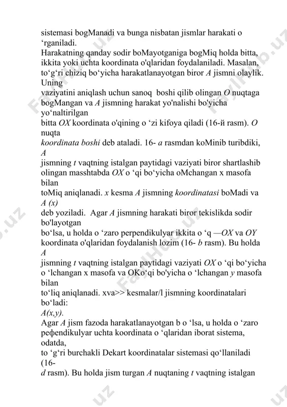 ng t vaqtning istalgan paytidagi vaziyati biror shartlashib olingan masshtabda ox o ‘qi bo‘yicha omchangan x masofa bilan tomiq aniqlanadi. x kesma a jismning koordinatasi bomadi va a (x) deb yoziladi. agar a jismning harakati biror tekislikda sodir bo'layotgan bo‘lsa, u holda o ‘zaro perpendikulyar ikkita o ‘q —ox va oy koordinata o'qlaridan foydalanish lozim (16- b rasm). bu holda a jismning t vaqtning istalgan paytidagi vaziyati ox o ‘qi bo‘yicha o ‘lchangan x masofa va oko‘qi bo'yicha o ‘lchangan у masofa bilan to‘liq aniqlanadi. xva>> kesmalar/l jismning koordinatalari bo‘ladi: a(x,y). agar a jism fazoda harakatlanayotgan b o ‘lsa, u holda o ‘zaro peфendikulyar uchta koordinata o ‘qlaridan iborat sistema, odatda, to ‘g‘ri burchakli dekart koordinatalar sistemasi qo‘llaniladi (16- d rasm). bu holda jism turgan a nuqtaning t vaqtning istalgan paytidagi vaziyati shartlashib olingan masshtabda oxo ‘q bo‘yicha o'lchangan x, oy o ‘q bo‘yicha o ‘lchangan у va o z …