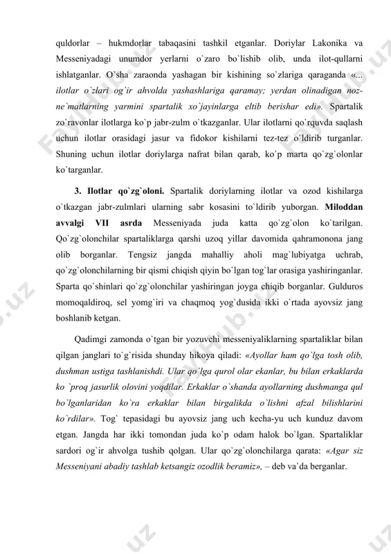 aklar o`shanda ayollarning dushmanga qul bo`lganlaridan ko`ra erkaklar bilan birgalikda o`lishni afzal bilishlarini ko`rdilar». tog` tepasidagi bu ayovsiz jang uch kecha-yu uch kunduz davom etgan. jangda har ikki tomondan juda ko`p odam halok bo`lgan. spartaliklar sardori og`ir ahvolga tushib qolgan. ular qo`zg`olonchilarga qarata: «agar siz messeniyani abadiy tashlab ketsangiz ozodlik beramiz», – deb va`da berganlar. messeniyaliklarning bir qismi qul bo`lishni xohlamay, o`z vatanlarini tashlab ketganlar. ularning bir qismi messeniyada qolib spartaliklarga qaram bo`lib qolganlar. shu tariqa messeniya ham spartaliklar tomonidan istilo qilingan. 4. spartada tarbiya. spartaliklar o`g`il bolalarni yoshlik chog`idanoq boiajak jangchilar va hukmron efoiralarning sodiq xizmatchilari etib tarbiyalaganlar. qadimgi yunon faylasufi plutarxning yozishicha ota o`zining go`dak o`g`lini oqsoqollar huzuriga olib kelgan. agarbola sog`lom va baquvvat ko`rinsa, uni tarbiyalash uchun otasiga qaytarib berilgan. agar bola nimjon, mayib-majruh bo`lsa tubsiz jarga uloqtirib yuborganlar. yetti yoshga to`lgan hamma o`g`il bolalarni to`plab, alohida guruhlar tashkil etganlar. dovyurak, epchil va farosatli bola guruh boshlig`i …