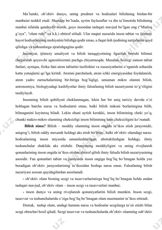 atomni parchalash, atom ichki energiyasidan foydalanish, atom yadro zarrachalarining bir-biriga bog’liqligi, umuman mikro olamni bilish, astronomiya, biologiyadagi kashfiyotlar ilmiy falsafaning bilish nazariyasini to’g’riligini tasdiylaydi. insonning bilish qobiliyati cheklanmagan, lekin har bir aniq tarixiy davrda o’zi hohlagan barcha narsa va hodisalarni emas, balki bilish imkoni borlarinigina bilib, bilmaganini keyinroq biladi. lekin shuni aytish kerakki, inson bilimining cheki yo’q, chunki makro-mikro olamning cheksizligi inson bilimining ham cheksizligini ko’rsatadi. bilish nima? bilish – moddiy olamning inson ongida in’ikos etish jarayonidir, aniqrog’i, bilish oddiy mexanik holdagi aks etish bo’lmay, balki ob’ektiv olamdagi narsa-hodisalarning inson miyasida umumlashtirilgan, abstraktlashgan holdagi, ilmiy tushunchalar shaklida aks etishdir. dunyoning moddiyligini va uning rivojlanish qonunlarining inson ongida in’ikos etishni ehtirof qilish ilmiy falsafa bilish nazariyasining asosidir. fan qonunlari tabiat va jamiyatda inson ongiga bog’liq bo’lmagan holda yuz beradigan ob’ektiv jarayonlarining in’ikosidan boshqa narsa emas. falsafaning bilish nazariyasi asosan quyidagilardan asoslanadi. - ob’ektiv olam bizning sezgi va tasavvurlarimizga bog’liq bo’lmagan holda …