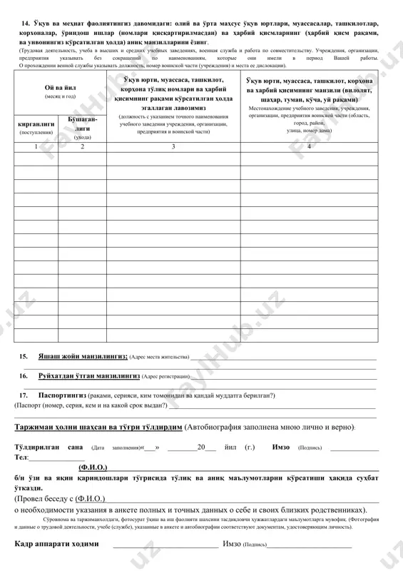 изации, предприятия воинской части (область, город, район, улица, номер дома) кирганлиги (поступления) бўшаган-лиги (ухода) 1 2 3 4 15. яшаш жойи манзилингиз; (адрес места жительства) _______________________________________________________ ________________________________________________________________________________________________________ 16. руйхатдан ўтган манзилингиз (адрес регистрации) _______________________________________________________ ________________________________________________________________________________________________________ 17. паспортингиз (рақами, серияси, ким томонидан ва қандай муддатга берилган?) (паспорт (номер, серия, кем и на какой срок выдан?) _____________________________________________________________ ___________________________________________________________________________________________________________ таржимаи ҳолни шаҳсан ва тўғри тўлдирдим (автобиография заполнена мною лично и верно): тўлдирилган сана (дата заполнения)«___» ________20___ йил (г.) имзо (подпись) _____________ тел:_______________ (ф.и.о.)_________________________________________________________________________ б/н ўзи ва яқин қариндошлари тўгрисида тўлиқ ва аниқ маълумотларни кўрсатиши ҳақида суҳбат ўтказди. (провел беседу с (ф.и.о.) ___________________________________________________________________ о необходимости указания в анкете полных и точных данных о себе и своих близких родственниках). сўровнома ва таржимаихолдаги, фотосурат ўқиш ва иш фаолияти шахсини тасдиқловчи ҳужжатлардаги маълумотларга мувофиқ. (фотография и данные о трудовой деятельности, учебе (службе), указанные в анкете и автобиографии соответствуют документам, удостоверяющим личность). кадр аппарати ходими __________________________ имзо (подпись)_____________________ …