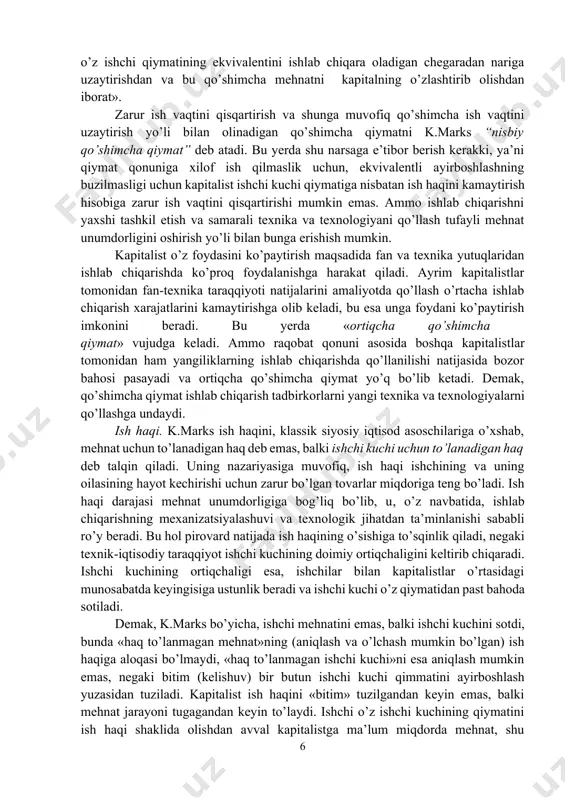 ni (mashinalar va xom ashyoda ifodalangan doimiy kapital esa o’z qiymatini faqat yangi mahsulotga o’tkazishi mumkin, lekin qo’shimcha qiymat yaratmaydi) u qo’shimcha qiymat me’yori deb atadi. uning yozishicha, «qo’shimcha qiymat me’yori ishchi kuchining kapital tomonidan, yoki ishchining kapitalist tomonidan eksplutatsiya qilinish darajasining aniq ifodasidir». qo’shimcha qiymat me’yori yangidan yaratilgan qiymatning kapitalist bilan yollanma mehnat o’rtasida qanday taqsimlanishini, shuningdek, ish kunining qancha qismida ishchi o’zi uchun va qancha qismida kapitalist uchun ishlashini ko’rsatib beradi. yuqorida qayd qilib o’tilganidek, ishchi «zarur ish vaqti»da o’z ishchi kuchi qiymatiga teng qiymat yaratadi, «qo’shimcha ish vaqti»da esa qo’shimcha qiymat yaratadi, ya’ni kapitalist uchun ishlaydi: kapitalist qo’shimcha ish vaqtini uzaytirishga harakat qiladi. unga erishishning ikki yo’li mavjud: ish kunini uzaytirish va zarur ish vaqtini qisqartirish. ish kunini mutlaq uzaytirish yo’li bilan olinadigan qo’shimcha qiymatni k.marks «absolyut qo’shimcha qiymat» deb atadi. «absolyut qo’shimcha qiymat hosil qilish, – deb yozadi u, – ish kunini ishchi faqat o’z ishchi …