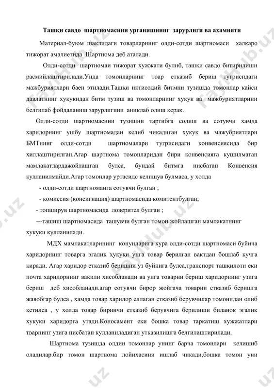 тнома лойихасини ишлаб чикади,бошка томон уни урганади,кушимчалар киритади, узгартиради. хамма бахсли уринлар хал этилгач, томонлар шартнома тузадилар ва шу пайтдан бошлаб шартнома буйича томонларнинг хукук ва мажбуриятлари юзага келади. агар шакли ва имзоланиш тартиби сакланмаган булса,ташқи савдо шартномаси ( каерда тузилагнидан ктъий назар) хакикий деб хисобланмайди.шу билан собик ссср мамлакатларидаги шартнома тузиш тартиби бмтнинг халкаро олди-сотди шартномалари тугрисидаги конвенсияси буйича битм тузиш тартибларидан фарк килади.бунга кура битм тузишнинг огзаки шаклига йул куйилади. шартнома шартлари ташқи савдода кулланиладиган шартномалар турли шартларга эга.улар товарни тавсифлайди,битмнинг тижорий хусусиятларини, томонларнинг хукук ва мажбуриятларини белгилайди.шартноманинг барча шартларини куйидагича тавсифлаш мумкин. 1)сотувчи ва харидор учун уларнинг мажбурийлиги нуктаи назардан; 2)универсаллиги нуктаи назардан; мажбурийлиги нуктаи назаридан шартнома шартлар; мажбурий ва кушимча шартларга булинади. мажбурий шартларга куйидагилар киради: --битм томонларининг номи; --шартнома предмети ; --сифат ва сон ; --етказиб беришнинг асосий шартлари; --бахо; --тулов шартлари ; --снкция ва рекламациялар(жарималар даъволар); --томонларнинг юридик манзиллари ва имзолари; кушимча шартлар куйидагилар: …