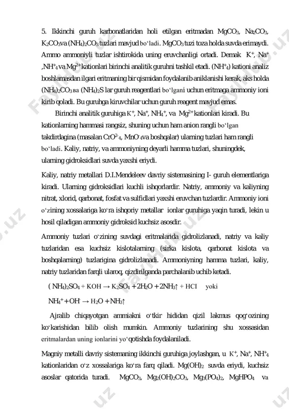 ilgari eritmaning bir qismidan foydalanib aniklanishi kerak, aks holda (nh4)2co3 ва (nh4)2s lar guruh reagentlari boʻlgani uchun eritmaga ammoniy ioni kirib qoladi. bu guruhga kiruvchilar uchun guruh reagent mavjud emas. birinchi analitik guruhiga к+, na+, nh4 +, va mg2+ kationlari kiradi. bu kationlarning hammasi rangsiz, shuning uchun ham anion rangli boʻlgan takdirdagina (masalan cro2- 4, mno- 4va boshqalar) ularning tuzlari ham rangli boʻladi. kaliy, natriy, va ammoniyning deyarli hamma tuzlari, shuningdek, ularning gidroksidlari suvda yaxshi eriydi. kaliy, natriy metallari d.i.mendeleev davriy sistemasining i- guruh elementlariga kiradi. ularning gidroksidlari kuchli ishqorlardir. natriy, ammoniy va kaliyning nitrat, xlorid, qarbonat, fosfat va sulfidlari yaxshi eruvchan tuzlardir. ammoniy ioni oʻzining xossalariga koʻra ishqoriy metallar ionlar guruhiga yaqin turadi, lekin u hosil qiladigan ammoniy gidroksid kuchsiz asosdir. ammoniy tuzlari oʻzining suvdagi eritmalarida gidrolizlanadi, natriy va kaliy tuzlaridan esa kuchsiz kislotalarning (sirka kislota, qarbonat kislota va boshqalarning) tuzlarigina gidrolizlanadi. ammoniyning hamma tuzlari, kaliy, natriy tuzlaridan farqli …