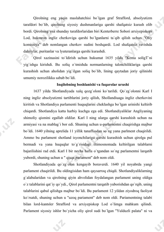 . shotlandiya katta harbiy kuchga ega edi. shotlandiyaliklar angliyaning shimoliy qismini egallab oldilar. karl i ning ularga qarshi kurashish uchun na armiyasi va na mablag`i bor edi. shuning uchun u-parlamentni chaqirishga majbur bo`ldi. 1640 yilning aprelida 11 yillik tanaffusdan so`ng yana parlment chaqirildi. ammo bu parlament shotland isyonchilariga qarshi kurashish uchun qirolga pul bermadi va yana huquqlar to`g`risidagi iltimosnomada keltirilgan talablarni bajarilishini rad etdi. karl i bir necha hafla o`tgandan so`ng parlamentni larqatib yubordi, shuning uchun u " qisqa parlament" deb nom oldi. shotlandiyada qo`zg`olon kengayib boraverdi. 1640 yil noyabrda yangi parlament chaqirildi. bu oldingisidan ham qaysarroq chiqdi. shotlandiyaliklarning g`alabalaridan va qirolning qiyin ahvolidan foydalangan parlament uning oldiga o`z talablarini qat`iy qo`ydi., qirol parlamentni tarqatib yuborishdan qo`rqib, uning talablarini qabul qilishga majbur bo`ldi. bu parlament 12 yildan ziyodroq faoliyat ko`rsatdi, shuning uchun u "uzoq pariament" deb nom oldi. pariamentning talabi bilan lord-kantsler strafford va arxiyepiskop lod o`limga mahkum qilindi. parlament …