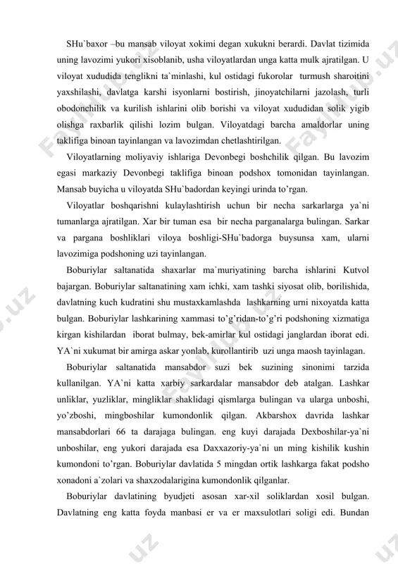 etdi. viloyat ma`muriyati boshligi «nizom», «sipoxsolar» yoki «shu`baxor» deb atalgan. xar bir viloyatning bosh shaxari bulgan. viloyat ma`muriy idoralari xam xuddi markaziy ma`muriy idoralar tizimiga mos ravishda kurilgan. shu`baxor –bu mansab viloyat xokimi degan xukukni berardi. davlat tizimida uning lavozimi yukori xisoblanib, usha viloyatlardan unga katta mulk ajratilgan. u viloyat xududida tenglikni ta`minlashi, kul ostidagi fukorolar turmush sharoitini yaxshilashi, davlatga karshi isyonlarni bostirish, jinoyatchilarni jazolash, turli obodonchilik va kurilish ishlarini olib borishi va viloyat xududidan solik yigib olishga raxbarlik qilishi lozim bulgan. viloyatdagi barcha amaldorlar uning taklifiga binoan tayinlangan va lavozimdan chetlashtirilgan. viloyatlarning moliyaviy ishlariga devonbegi boshchilik qilgan. bu lavozim egasi markaziy devonbegi taklifiga binoan podshox tomonidan tayinlangan. mansab buyicha u viloyatda shu`badordan keyingi urinda to’rgan. viloyatlar boshqarishni kulaylashtirish uchun bir necha sarkarlarga ya`ni tumanlarga ajratilgan. xar bir tuman esa bir necha parganalarga bulingan. sarkar va pargana boshliklari viloya boshligi-shu`badorga buysunsa xam, ularni lavozimiga podshoning uzi tayinlangan. boburiylar saltanatida shaxarlar …