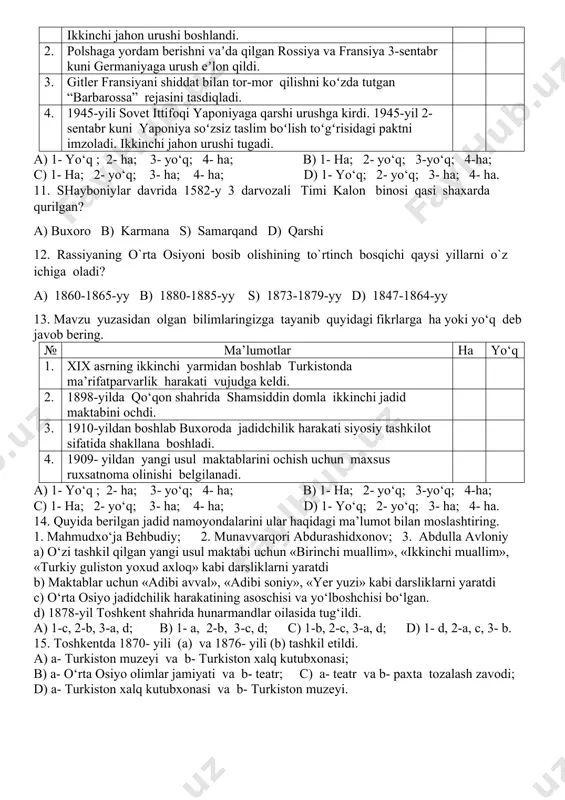 linur, berilmas!» shiori butun millatning jangovar chaqirig‘iga aylandi? a) abdurauf fitrat; b) mahmudxo‘ja behbudiy; c) abdulla avloniy; d) munavvarqori abdurashidxonov. 10. mavzu yuzasidan olgan bilimlaringizga tayanib quyidagi fikrlarga ha yoki yo‘q deb javob bering. № ma’lumotlar ha yo‘q 1. 1939-yil 1-sentyabr kuni germaniyaning polshaga bostirib kirishi bilan ikkinchi jahon urushi boshlandi. 2. polshaga yordam berishni vaʼda qilgan rossiya va fransiya 3-sentabr kuni germaniyaga urush eʼlon qildi. 3. gitler fransiyani shiddat bilan tor-mor qilishni koʻzda tutgan “barbarossa” rejasini tasdiqladi. 4. 1945-yili sovet ittifoqi yaponiyaga qarshi urushga kirdi. 1945-yil 2-sentabr kuni yaponiya soʻzsiz taslim boʻlish toʻgʻrisidagi paktni imzoladi. ikkinchi jahon urushi tugadi. a) 1- yo‘q ; 2- ha; 3- yo‘q; 4- ha; b) 1- ha; 2- yo‘q; 3-yo‘q; 4-ha; c) 1- ha; 2- yo‘q; 3- ha; 4- ha; d) 1- yo‘q; 2- yo‘q; 3- ha; 4- ha. 11. shayboniylar davrida 1582-y 3 darvozali timi kalon binosi qasi shaxarda qurilgan? a) buxoro b) …