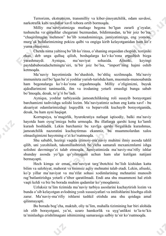 shbu tarixiy zarurat va ob’ektiv ijtimoiy-siyosiy jarayon o’zbekistonning ma’naviy-ma’rifiy sohadagi bugungi taraqqiyoti va istiqbolini belgilaidigan strategik tamoyillar hamda amaliy faoliyat dasturlarini yaratish vaularni hayotga joriy etishni taqozo etmoqda. shu bilan birga, globallashuv va axborot xurujlari, turli buzg’unchi g’oyalar ta’sirida milliy o’zlik va ma’naviy qadriyatlarimizga qarshi tahdid va xatarlar tobora kuchaymoqda. xudbinlik, ya’ni, faqat uzini o’ylash, hayotga, mehnatga, oilaga yengil qarash, iste’molchilik kayfiyati singari illatlar turli yo’llar bilan aholi, ayniqsa, yoshlar ongiga singdirilmoqda. terrorizm, ekstremizm, transmilliy va kiber-jinoyatchilik, odam savdosi, narkotrafik kabi taxdidlar xavfi tobora ortib bormoqda. milliy ma’naviyatimizga mutlaqo begona bo’lgan zararli g’oyalar, tushuncha va qarashlar chegarani buzmasdan, bildirmasdan, ta’bir joiz bo’lsa, “chaqirilmagan mehmon” bo’lib xonadonimizga, jamiyatimizga, eng yomoni, murg’ak bolalarimizning pokiza qalbi va ongiga kirib kelayotganidan ham ko’z yuma olmaymiz. chetda nima yaltiroq bo’lib ko’rinsa, o’shaning orqasidan chopish, xorijniki ekan, deb unga qulluq qilish, boshqalarga ko’r-ko’rona ergashish bizga yarashmaydi. ayniqsa, ma’naviyat sohasida. afsuski, keyingi paytdabuboradachetningta’siri, ta’bir joiz bo’lsa, “import”ning …