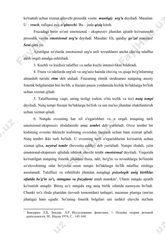 at qiluvchi prosodik vosita mantiqiy urg'u deyiladi. masalan: u – vrach, rafiqasi esa, o'qituvchi. bu – juda qiziq kitob. frazadagi biror so'zni emotsional - ekspressiv jihat​dan ajratib ko'rsatuvchi prosodik vosita emotsional urg'u deyiladi. masalan: eh, qanday go'zal manzara! seni qara-yu. ajratilgan so'zlarda emotsional urg'u unli tovushlar​ni ancha cho'ziq talaffuz etish orqali amalga oshiriladi. 3. kuchli va kuchsiz talaffuz va nafas kuchi intensivlikni bildiradi. 4. fraza va taktlarda urg'uli va urg'usiz hamda cho'ziq va qisqa bo'g'inlarning almashib turishi ritm deb ataladi. frazaning ritmik strukturasi nutqning asosiy fonetik belgilaridan biri bo'lib, u frazani pauza yordamida kichik bo'laklarga bo'lish uchun xizmat qiladi. 5. talaffuzning vaqti, uning tezligi (sekin, o'rta tezlik va tez) nutq tempi deyiladi. nutq tempi frazani bo'laklarga bo'lish va uni ma'no jihatdan shakllantirish uchun xizmat qiladi. 6. nutqda ovozning har xil o'zgarishlari va u orqali nutqning turli emotsional-ekspressiv ifodalanishi ovoz tembri deb yuritiladi. ovoz tembri bir kishining ovozi​ni ikkinchi kishining ovozidan …
