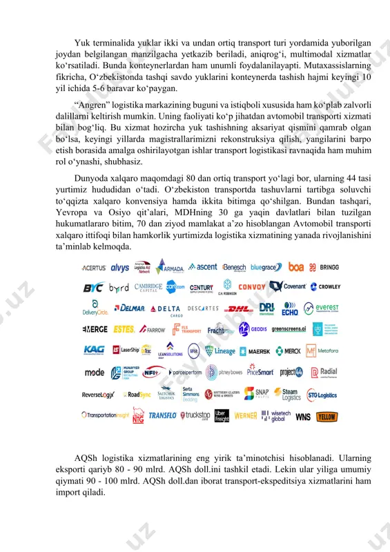 a xalqaro maqomdagi 80 dan ortiq transport yo‘lagi bor, ularning 44 tasi yurtimiz hududidan o‘tadi. o‘zbekiston transportda tashuvlarni tartibga soluvchi to‘qqizta xalqaro konvensiya hamda ikkita bitimga qo‘shilgan. bundan tashqari, yevropa va osiyo qit’alari, mdhning 30 ga yaqin davlatlari bilan tuzilgan hukumatlararo bitim, 70 dan ziyod mamlakat a’zo hisoblangan avtomobil transporti xalqaro ittifoqi bilan hamkorlik yurtimizda logistika xizmatining yanada rivojlanishini ta’minlab kelmoqda. aqsh logistika xizmatlarining eng yirik ta’minotchisi hisoblanadi. ularning eksporti qariyb 80 - 90 mlrd. aqsh doll.ini tashkil etadi. lekin ular yiliga umumiy qiymati 90 - 100 mlrd. aqsh doll.dan iborat transport-ekspeditsiya xizmatlarini ham import qiladi. ayni paytda respublikamizning 10 mintaqasida tashkil etilgan 14 ta erkin iqtisodiy zonalarda yuzaga keladigan bojxona, transport – ekspeditorlik, omborxona va informatsion logistika sohasida to‘liq kompleks xizmatlarini ko‘rsatishga oid yuzaga kelayotgan talablarga nisbatan mutanosib ravishda transport-logistika markazlari (taklif) tashkil etilmagan. yurtimizda faqat 5 ta ya’ni “navoiy” xalqaro intermodal logistik markazi, “angren”, “toshkent”, “termiz” va “pop” …