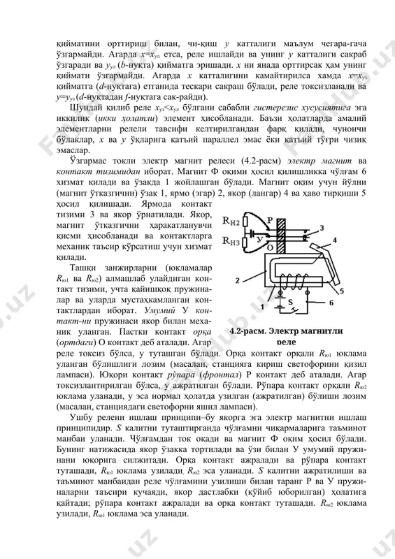 йматга эришади. х ни янада орттирсак ҳам унинг қиймати ўзгармайди. агарда х катталигини камайтирилса хамда х=хуз қийматга (d-нуқтага) етганида тескари сакраш бўлади, реле токсизланади ва у=ууз (d-нуқтадан f-нуқтага сак-райди).4.1-расм. релели тавсиф шундай қилиб реле хуз<хул бўлгани сабабли гистерезис хусусиятига эга иккилик (икки ҳолатли) элемент ҳисобланади. баъзи ҳолатларда амалий элементларни релели тавсифи келтирилгандан фарқ қилади, чунончи бўлаклар, х ва у ўқларига қатъий параллел эмас ёки қатъий тўғри чизиқ эмаслар. ўзгармас токли электр магнит релеси (4.2-расм) электр магнит ва контакт тизимидан иборат. магнит ф оқими ҳосил қилишликка чўлғам 6 хизмат қилади ва ўзакда 1 жойлашган бўлади. магнит оқим учун йўлни (магнит ўтказгични) ўзак 1, ярмо (эгар) 2, якор (лангар) 4 ва ҳаво тирқиши 5 ҳосил қилишади. ярмода контакт тизими 3 ва якор ўрнатилади. якор, магнит ўтказгични ҳаракатланувчи қисми ҳисобланади ва контактларга механик таъсир кўрсатиш учун хизмат қилади. ташқи занжирларни (юкламалар rю1 ва rю2) алмашлаб улайдиган кон-такт тизими, учта қайишқоқ пружина-лар ва уларда …