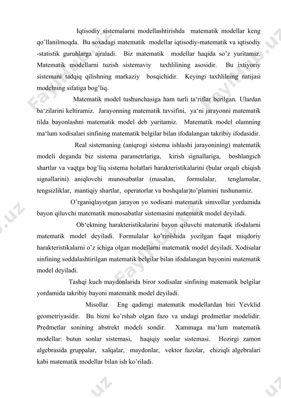 faqat miqdoriy harakteristikalarni o’z ichiga olgan modellarni matematik model deyiladi. xodisalar sinfining soddalashtirilgan matematik belgilar bilan ifodalangan bayonini matematik model deyiladi. tashqi kuch maydonlarida biror xodisalar sinfining matematik belgilar yordamida takribiy bayoni matematik model deyiladi. misollar. eng qadimgi matematik modellardan biri yevklid geometriyasidir. bu bizni ko’rshab olgan fazo va undagi predmetlar modelidir. predmetlar sonining abstrekt modeli sondir. xammaga ma‘lum matematik modellar: butun sonlar sistemasi, haqiqiy sonlar sistemasi. hozirgi zamon algebrasida gruppalar, xalqalar, maydonlar, vektor fazolar, chiziqli algebralari kabi matematik modellar bilan ish ko’riladi. konkret sonli harakteristikalarga ega bo’lgan modelni sonli model, mantiqiy ifodalar yordamida yozilgan modelni mantiqiy model (masalan, algoritm blok-sxemasi), grafik usuldagi modelni grafik model (masalan, grafiklar, diagrammalar, rasmlar), ehm yordamida ro’yobga chiqarilgan modelni mashina (elektron) modeli deyiladi. model nima uchun kerak degan savolga quyidagi javobni berish mumkin. 1) ob‘ekt (jarayon)ning tarkibi, tuzilishi, asosiy xossalari, rivojlanishi qonunlari va tashqi dunyo bilan o’zaro ta‘sirini tushunish uchun; 2) ob‘ekt (jarayon)ni boshqarishni …