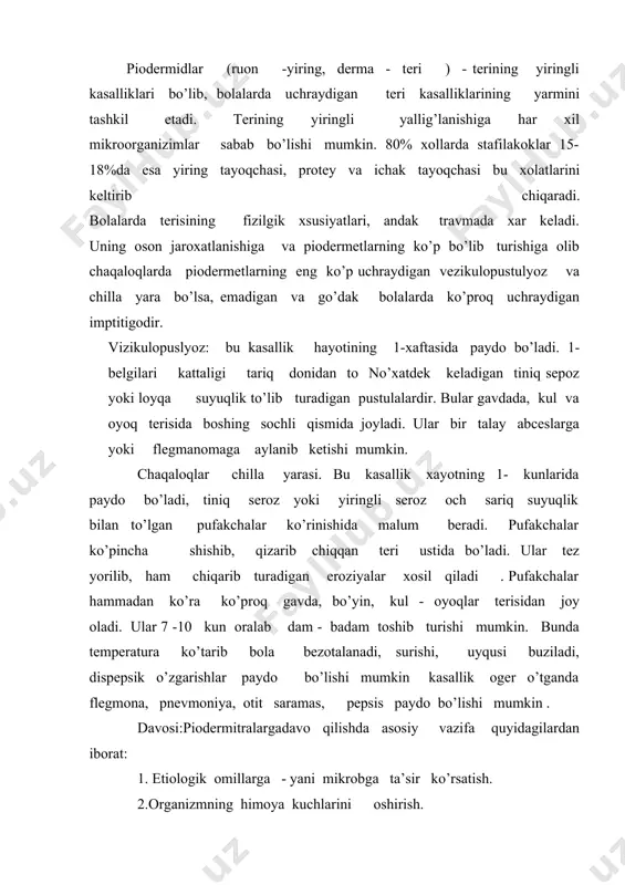 , pnevmoniya, otit saramas, pepsis paydo bo’lishi mumkin . davosi:piodermitralarga davo qilishda asosiy vazifa quyidagilardan iborat: 1. etiologik omillarga - yani mikrobga ta’sir ko’rsatish. 2.organizmning himoya kuchlarini oshirish. 3.infeksiyaning tarqalib ketishiga yo’l qo’ymaslik. buning uchun gigiyena qoidalariga rioya qilish, sirtdan sog’lom bo’lib ko’ringan terini dizinfeksiolovchi eritmalar bilan obrobotka qilish. tarqalib ketgan piodermialarga antibiotiklar, immunodepresantlar, vitaminlar, fizioterapiya vositalarini kompleks tarzda buyurish zarur. antibiyotiklardan: pensilin, anpitsillin, eritrometsin immunitetni oshirish maqsadida-antistafilakokk anatoksin antistafilakokk gammaglobulin, plazma, qon yaxshi naf beradi. sirtga davo qilish 1-kunlardanoq boshlanadi. chaqaloqlarni kaliypermanganat eritmasi vanna qilish tavsiya etiladi. yiringli elementlar biriliant kuki bilan obrobotka qilinadi. profilaktikasi: chaqaloqlar palatasida sanitariya - gigiyena qoidalariga rioya qilish, xizmat qilib turgan xodimlarni muntazam mediksina ko’rigidan o’tkazib turish zarur. yiringli kasallik bilan og’rigan kishilarni ishga qo’ymaslik tavsiya etiladi.piodermiyasi bor chaqaloqlar alohida palatalarda qo’yiladi . kindik kasalliklari: kindikning yiringli infeksiyasi ko’pincha yosh bolalarda uchraydigan sepsis bilan kattaroq bolalarda bo’ladigan og’ir kasalliklarning manbai bo’lib hisoblanadi. kindik infeksiyasiga …