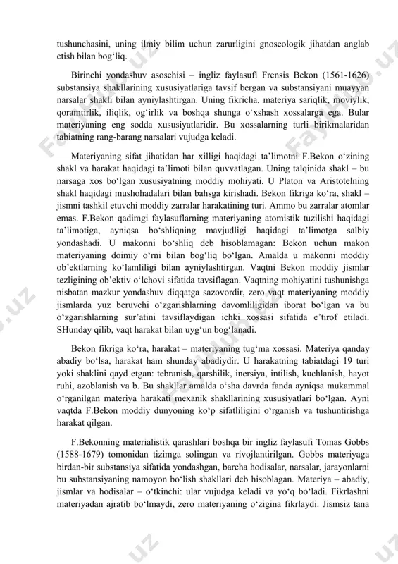 alligiga ko‘maklashish hodisalarning sabablarini, ularning muhim kuchlarini o‘rganish zarurligi anglab etilishiga olib kelgan. shu sababli substansiya va uning xossalari muammolari yangi davrning deyarli barcha faylasuflarini qiziqtirgan. bu davr falsafasida «substansiya» tushunchasini tavsiflashga nisbatan ikki xil yondashuv paydo bo‘lgan: birinchi yondashuv substansiyani borliqning chegaraviy asosi sifatida ontologik tushunish bilan, ikkinchi yondashuv – «substansiya» tushunchasini, uning ilmiy bilim uchun zarurligini gnoseologik jihatdan anglab etish bilan bog‘liq. birinchi yondashuv asoschisi – ingliz faylasufi frensis bekon (1561-1626) substansiya shakllarining xususiyatlariga tavsif bergan va substansiyani muayyan narsalar shakli bilan ayniylashtirgan. uning fikricha, materiya sariqlik, moviylik, qoramtirlik, iliqlik, og‘irlik va boshqa shunga o‘xshash xossalarga ega. bular materiyaning eng sodda xususiyatlaridir. bu xossalarning turli birikmalaridan tabiatning rang-barang narsalari vujudga keladi. materiyaning sifat jihatidan har xilligi haqidagi ta’limotni f.bekon o‘zining shakl va harakat haqidagi ta’limoti bilan quvvatlagan. uning talqinida shakl – bu narsaga xos bo‘lgan xususiyatning moddiy mohiyati. u platon va aristotelning shakl haqidagi mushohadalari bilan bahsga kirishadi. …