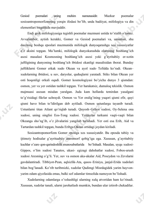 a. xususan, g’ayritabiiy kuchlar o’zaro qon-qarindoshlik munosabatlarida bo’lishadi. masalan, uyqu xudosi-gippos, o’lim xudosi tanatos, ukasi- egizagi dahshatlar xudosi, fobos-urush xudosi aresning o’g’li. yer, suv va osmon aka-ukalar aid, poseydon va zevslarni gavdalantiradi. tibbiyot-pean, aqlsizlik-ata, qasos–eriniya, janjal-erida xudolari bilan bog’lanadi. ko’rib turibmizki, xudolar qadimgi misrdagidek yarim hayvon-yarim odam qiyofasida emas, balki sof odamlar timsolida namoyon bo’lishadi. xudolarning odamlarga o’xshashligi ularning xulq atvoridan ham ko’rinadi. xususan, xudolar tanali, ularni jarohatlash mumkin, bundan ular iztirob chekadilar. lekin xudolar, odamlardan farqli o’laroq, abadiy navqiron va mangudir. ularning qoni alohida tuzilishga va ko’rinishga ega. olimpiya dini-bu qadimgi gresiya polislarining rasmiy dinidir. uning nomi olimp tog’idan (fessaliyada) kelib chiqqan bo’lib, qadimgi greklar tasavvurida unda xudolar yashagan. olimpiyaning bosh xudolari o’n ikkita: zevs, uning ukasi poseydon, zevsning singillari-gestiyning istiqomat qiladigan joyi xudosi, yer hosildorligi xudosi demetra, zevsning singlisi-xotini gera, zevsning farzandlari: afina, afrodita, gefest, germes, ares, geba, apollon. gomer mifologiyasida antropologik tasavvurlar ham mavjuddir. xususan, unda odamlarning …