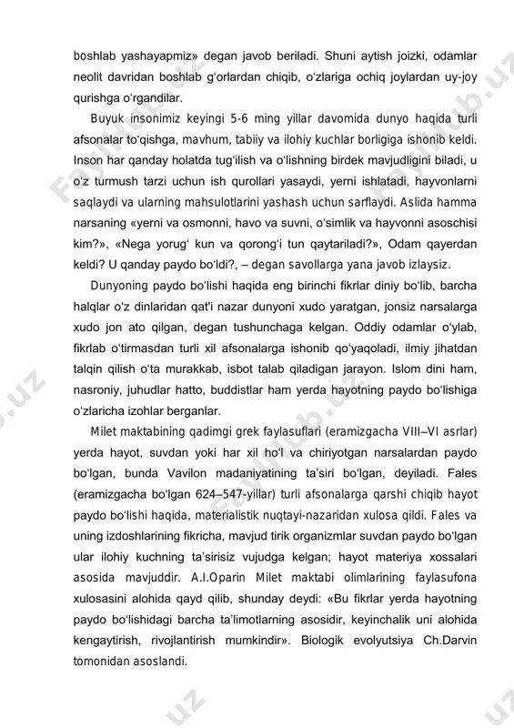 ida dunyo haqida turli afsonalar to‘qishga, mavhum, tabiiy va ilohiy kuchlar borligiga ishonib keldi. inson har qanday holatda tug‘ilish va o‘lishning birdek mavjudligini biladi, u o‘z turmush tarzi uchun ish qurollari yasaydi, yerni ishlatadi, hayvonlarni saqlaydi va ularning mahsulotlarini yashash uchun sarflaydi. aslida hamma narsaning «yerni va osmonni, havo va suvni, o‘simlik va hayvonni asoschisi kim?», «nega yorug‘ kun va qorong‘i tun qaytariladi?», odam qayerdan keldi? u qanday paydo bo‘ldi?, – degan savollarga yana javob izlaysiz. dunyoning paydo bo‘lishi haqida eng birinchi fikrlar diniy bo‘lib, barcha halqlar o‘z dinlaridan qat'i nazar dunyoni xudo yaratgan, jonsiz narsalarga xudo jon ato qilgan, degan tushunchaga kelgan. oddiy odamlar o‘ylab, fikrlab o‘tirmasdan turli xil afsonalarga ishonib qo‘yaqoladi, ilmiy jihatdan talqin qilish o‘ta murakkab, isbot talab qiladigan jarayon. islom dini ham, nasroniy, juhudlar hatto, buddistlar ham yerda hayotning paydo bo‘lishiga o‘zlaricha izohlar berganlar. milet maktabining qadimgi grek faylasuflari (eramizgacha viii–vi asrlar) yerda hayot, suvdan yoki …