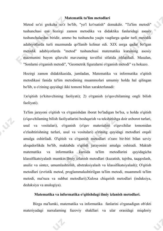 metodlari (kuzatish, tajriba, taqqoslash, analiz va sintez, umumlashtirish, abstraksiyalash va klassifikatsiyalash); o'qitish metodlari (evristik metod, proglammalashtirilgan ta'lim metodi, muammoli ta'lim metodi, ma'ruza va suhbat metodlari);xulosa chiqarish metodlari (induksiya, deduksiya va analogiya). matеmatika va informatika o'qitishdagi ilmiy izlanish metodlari. bizga ma'lumki, matеmatika va informatika fanlarini o'rganadigan ob'ekti materiyadagi narsalarning fazoviy shakllari va ular orasidagi miqdoriy munosabatlardan iboratdir. ana shu shakllar orasidagi miqdoriy munosabatlami aniqlash jarayonida matematiklar izlanishning ilmiy metodlaridan vosita sifatida foydalanadilar. matematikadagi izlanishning ilmiy metodlari bir vaqtning o'zida matematikani o'qitishdagi ilmiy izlanish metodlari vazifasini ham bajaradi. o'qitishdagi ilmiy izlanish metodlari quyidagilardan iboratdir. 1. tajriba va kuzatish; 2. taqqoslash; 3. analiz va sintez; 4. umumlashtirish; 5. abstraksiyalash; 6. konkretlashtirish; 7. klassifikatsiyalash. tajriba va kuzatish metodi. ta'rif. matematik ob 'ektdagi narsalarning xossalari va ularning о 'zaro munosabatlarini belgilovchi metod kuzatish deyiladi. misol. iv-v sinf o'quvchilariga bir necha figurani ko'rsatib, bu figuralar ichidan o'q simmetriyasiga ega bo'lgan geometric figuralarni ajrating deb buyursak, o'quvchilar …