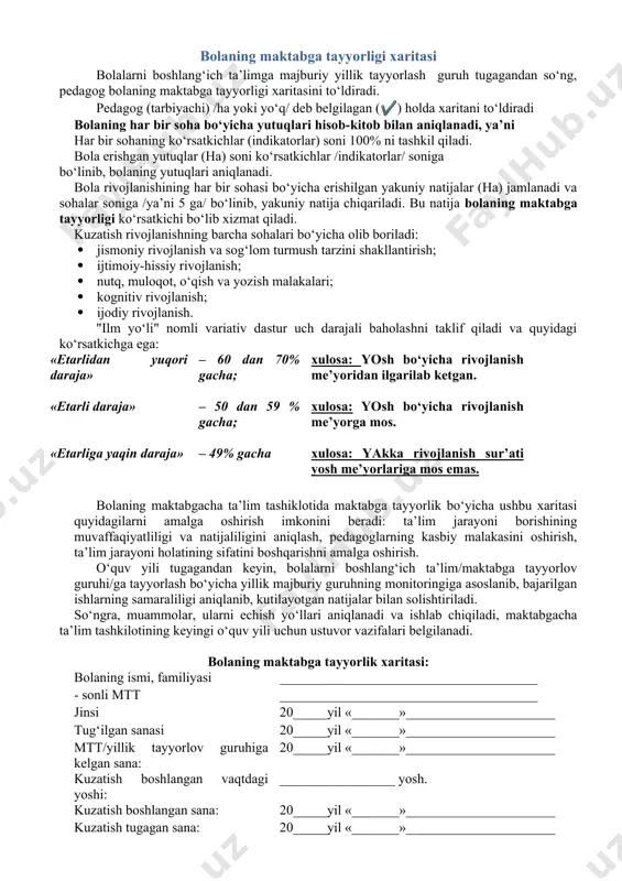 kasini oshirish, ta’lim jarayoni holatining sifatini boshqarishni amalga oshirish. o‘quv yili tugagandan keyin, bolalarni boshlang‘ich ta’lim/maktabga tayyorlov guruhi/ga tayyorlash bo‘yicha yillik majburiy guruhning monitoringiga asoslanib, bajarilgan ishlarning samaraliligi aniqlanib, kutilayotgan natijalar bilan solishtiriladi. so‘ngra, muammolar, ularni echish yo‘llari aniqlanadi va ishlab chiqiladi, maktabgacha ta’lim tashkilotining keyingi o‘quv yili uchun ustuvor vazifalari belgilanadi. bolaning maktabga tayyorlik xaritasi: bolaning ismi, familiyasi ______________________________________ - sonli mtt ______________________________________ jinsi 20_____yil «_______»______________________ tug‘ilgan sanasi 20_____yil «_______»______________________ mtt/yillik tayyorlov guruhiga kelgan sana: 20_____yil «_______»______________________ kuzatish boshlangan vaqtdagi yoshi: _________________ yosh. kuzatish boshlangan sana: 20_____yil «_______»______________________ kuzatish tugagan sana: 20_____yil «_______»______________________ № kutilayotgan rivojlanish natijasi bajarmoqda ha yo‘q 1 jismoniy rivojlanish va sog‘lom turmush tarzini shakllantirish 1.1 o‘z imkoniyatlari va jismoniy rivojlanishning yosh normalariga muvofiq ravishda jismoniy faollik namoyon qilmoqda 1.2 turli xil harakatli faolliklarni uyg‘un shaklda va maqsadli bajarmoqda 1.3 mayda motorika malakalarini turli xil hayotiy va ta’limiy vaziyatlarda qo‘llamoqda 1.4 o‘z harakatlarini hissiyot a’zolari yordamida …