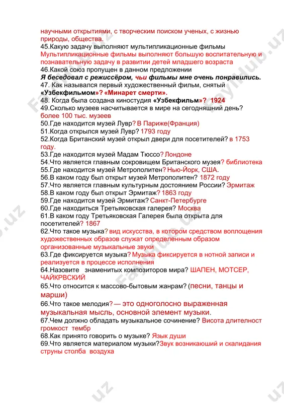 ых, с жизнью природы, общества. 45.какую задачу выполняют мультипликационные фильмы мультипликационные фильмы выполняют большую воспитательную и познавательную задачу в развитии детей младшего возраста 46.какой союз пропущен в данном предложении я беседовал с режиссёром, чьи фильмы мне очень понравились. 47. как назывался первый художественный фильм, снятый «узбекфильмом»? «минарет смерти». 48. когда была создана киностудия «узбекфильм»? 1924 49.сколько музеев насчитывается в мире на сегодняшний день? более 100 тыс. музеев 50.где находится музей лувр? в париже(франция) 51.когда открылся музей лувр? 1793 году 52.когда британский музей открыл двери для посетителей? в 1753 году. 53.где находится музей мадам тюссо? лондоне 54.что является главным сокровищем британского музея? библиотека 55.где находится музей метрополитен? нью-йорк, сша. 56.в каком году был открыт музей метрополитен? 1872 году 57.что является главным культурным достоянием россии? эрмитаж 58.в каком году был открыт эрмитаж? 1863 году 59.где находится музей эрмитаж? санкт-петербурге 60.где находиться третьяковская галерея? москва 61.в каком году третьяковская галерея была открыта для …