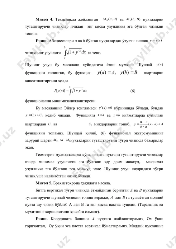 уради. бундай ҳолларда 1-теоремада баён қилинган экстремумнинг зарурий шартига кўра (2) функционалнинг (5) тўпламдаги абсолют минимуми ёки максимумини топиш мумкин бўлади. мисол 4. текисликда жойлашган ва нуқталарни туташтирувчи чизиқлар ичидан энг қисқа узунликка эга бўлган чизиқни топинг. ечиш. абсциссалари a ва b бўлган нуқталардан ўтувчи силлиқ чизиқнинг узунлиги га тенг. шунинг учун бу масалани қуйидагича ёзиш мумкин: шундай функцияни топингки, бу функция шартларни қаноатлантиргани ҳолда (6) функционални минимизациялаштирсин. бу масаланинг эйлер тенгламаси кўринишда бўлади, бундан келиб чиқади. функцияга ва қийматларда қўйилган шартлардан ва embed equation.3 миқдорларни топиб, функцияни топамиз. шундай қилиб, (6) функционал экстремумининг зарурий шарти нуқталарни туташтирувчи тўғри чизиқда бажарилар экан. геометрик мулоҳазаларга кўра, иккита нуқтани туташтирувчи чизиқлар ичида минимал узунликка эга бўлгани ҳар доим мавжуд, максимал узунликка эга бўлгани эса мавжуд эмас. шунинг учун юқоридаги тўғри чизиқ ўша изланаётган чизиқ бўлади. мисол 5. брахистохрона ҳақидаги масала. битта вертикал тўғри чизиқда ётмайдиган берилган а ва в нуқталарни туташтирувчи шундай …