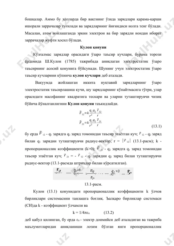 ада янги электр зарядланган заррачалар ҳосил бўлиши мумкин, масалан, атом ва молекулаларнинг ионланиши туфайли электронлар, ионланиш ёки электролитик диссоциация ҳодисаси ҳисобига ионлар ва бошқалар. аммо бу ҳолларда бир вақтнинг ўзида зарядлари қарама-қарши ишорали заррачалар туғилади ва зарядларнинг йиғиндиси нолга тенг бўлади. масалан, атом ионлашганда эркин электрон ва бир зарядли иондан иборат заррачалар жуфти ҳосил бўлади. кулон қонуни кўзғалмас зарядлар орасидаги ўзаро таъсир кучлари, бурама торози ёрдамида ш.кулон (1785) тажрибада аниқлаган электростатик ўзаро таъсирнинг асосий қонунига бўйсунади. шунинг учун электростатик ўзаро таъсир кучларини кўпинча кулон кучлари деб аталади. вакуумда жойлашган иккита нуқтавий зарядларнинг ўзаро электростатик таъсирлашиш кучи, шу зарядларнинг кўпайтмасига тўғри, улар орасидаги масофанинг квадратига тескари ва уларни туташтирувчи чизиқ бўйича йўналганлигини кулон қонуни таъкидлайди. (13.1) бу ерда 12 - q1 зарядга q2 заряд томонидан таъсир этаётган куч; 12 - q2 заряд билан q1 зарядни туташтирувчи радиус-вектор; r = 12 (13.1-расм); k - пропорционаллик коэффициенти (k>0); 21 - q2 зарядга q1 …