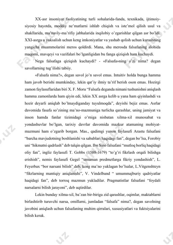 larga fikriy yondashish”, l. feyerbax “bor narsani bilish” deb, keng ma’no yuklagan bo’lsalar, l.vitgenshteyn “fikrlarning mantiqiy aniqlanishi”, v. vindelband “ umummajburiy qadriyatlar haqidagi fan”, deb torroq mazmun yukladilar. pragmatistlar falsafani “foydali narsalarni bilish jarayoni”, deb uqtirdilar. lekin bunday xilma-xil, ba’zan bir-biriga zid qarashlar, oqimlar, maktablarni birlashtirib turuvchi narsa, omillarni, jumladan “falsafa” nima?, degan savolning javobini aniqlash uchun falsafaning muhim qirralari, xususiyatlari va fuktsiyalarini bilish kerak. “falsafa” atamasi yunoncha so’z bo’lib, lug’aviy ma’noda "filo"-sevmoq, "sofiya" donolik, ya’ni donolikni, donishmandlikni, hikmatdonlikni sevish tarzida sharhlanadi (bu atama fikr tizimiga qadimgi yunon mutafakkiri pifagor (miloddan avvalgi 580-500 yillar) tomonidan kiritilgan). falsafa miloddan avvalgi vii-iii asrlarda endigina shakllanib kelayotgan nazariy fikrlarni ifodalanish shakli sifatida yuzaga keldi. ilk falsafiy tafakkur olamni yaxlit va bir butun holda tasvirlashga va unda odamning ishtirokini bilishga qaratilgan edi. qadimgi dunyoda fanlarning barchasini, ular qanday ilmiy masalalar bilan shug’ullanishidan qat’iy nazar, filosofiya deb ataganlar. falsafaning paydo bo’lishi tasodif emas, balki tarixiy …