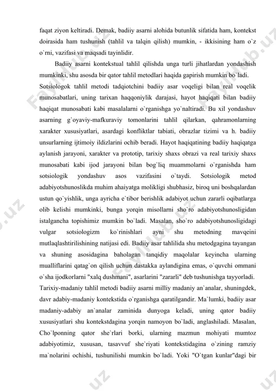 . hayot haqiqatining badiiy haqiqatga aylanish jarayoni, xarakter va prototip, tarixiy shaxs obrazi va real tarixiy shaxs munosabati kabi ijod jarayoni bilan bog`liq muammolarni o`rganishda ham sotsiologik yondashuv asos vazifasini o`taydi. sotsiologik metod adabiyotshunoslikda muhim ahaiyatga molikligi shubhasiz, biroq uni boshqalardan ustun qo`yishlik, unga ayricha e`tibor berishlik adabiyot uchun zararli oqibatlarga olib kelishi mumkinki, bunga yorqin misollarni sho`ro adabiyotshunosligidan istalgancha topishimiz mumkin bo`ladi. masalan, sho`ro adabiyotshunosligidagi vulgar sotsiologizm ko`rinishlari ayni shu metodning mavqeini mutlaqlashtirilishining natijasi edi. badiiy asar tahlilida shu metodgagina tayangan va shuning asosidagina baholagan tanqidiy maqolalar keyincha ularning mualliflarini qatag`on qilish uchun dastakka aylandigina emas, o`quvchi ommani o`sha ijodkorlarni "xalq dushmani", asarlarini "zararli" deb tushunishga tayyorladi. tarixiy-madaniy tahlil metodi badiiy asarni milliy madaniy an`analar, shuningdek, davr adabiy-madaniy kontekstida o`rganishga qaratilgandir. ma`lumki, badiiy asar madaniy-adabiy an`analar zaminida dunyoga keladi, uning qator badiiy xususiyatlari shu kontekstdagina yorqin namoyon bo`ladi, anglashiladi. masalan, cho`lponning qator she`rlari borki, ularning mazmun mohiyati mumtoz adabiyotimiz, …