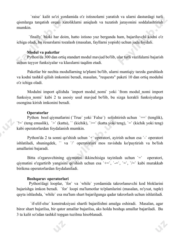hatto istisno yuz berganda ham, bajariluvchi kodni o'z ichiga oladi, bu resurslarni tozalash (masalan, fayllarni yopish) uchun juda foydali. modul va paketlar python'da 300 dan ortiq standart modul mavjud bo'lib, ular turli vazifalarni bajarish uchun tayyor funksiyalar va klasslarni taqdim etadi. paketlar bir nechta modullarning to'plami bo'lib, ularni mantiqiy tarzda guruhlash va kodni tashkil qilish imkonini beradi, masalan, "requests" paketi 10 dan ortiq modulni o'z ichiga oladi. modulni import qilishda `import modul_nomi` yoki `from modul_nomi import funksiya_nomi` kabi 2 ta asosiy usul mavjud bo'lib, bu sizga kerakli funksiyalarga osongina kirish imkonini beradi. operatorlar python bool qiymatlarini (`true` yoki `false`) solishtirish uchun `==` (tenglik), `!=` (teng emaslik), `>` (katta), `` (kichik), `>=` (katta yoki teng), `=` (kichik yoki teng) kabi operatorlardan foydalanish mumkin. python'da 2 ta sonni qo'shish uchun `+` operatori, ayirish uchun esa `-` operatori ishlatiladi, shuningdek, `` va `/` operatorlari mos ravishda ko'paytirish va bo'lish amallarini bajaradi. bitta o'zgaruvchining …