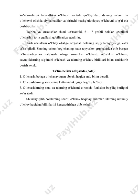 g‘ri ola boshlaydilar. tajriba va kuzatishlar shuni ko‘rsatdiki, 6— 7 yoshli bolalar uzunlikni o‘lchashni to‘la egallash qobiliyatiga egadirlar. turli narsalarni o‘lchay olishga o‘rgatish bolaning aqliy taraqqiyotiga katta ta’sir qiladi. shuning uchun bog‘chaning katta tayyorlov gruppalarida olib borgan ta’lim-tarbiyalari natijasida ularga uzunlikni o‘lchash, og‘irlikni o‘lchash, suyuqliklarning sig‘imini o‘lchash va ularning o‘lchov birliklari bilan tanishtirib borish kerak. ta’lim berish natijasida (bola): 1. o‘lchash, bolaga o‘lchanayotgan obyekt haqida aniq bilim beradi. 2. o‘lchashlarning soni uning katta-kichikligiga bog‘liq bo‘ladi. 3. o‘lchashlarning soni va ularning o‘lchami o‘rtasida funksion bog‘liq borligini ko‘rsatadi. shunday qilib bolalarning shartli o‘lchov haqidagi bilimlari ularning umumiy o‘lchov haqidagi bilimlarini kengaytirishga olib keladi. foydalanilgan adabiyotlar: 1.bolajon” tayanch dasturi. t.: 2016 2.maktabgacha ta’limga qo‘yiladigan davlat talablari. t.: 2017 3.xasanboyeva.o.u. “maktabgacha ta’lim pedagogikasi” t. «ilm ziyo» 2006 y 4.sh.a.sodiqova “maktabgacha pedagogika”.“tafakkur sarchashmalari”. t:. 2013 5.n.m.kayumova “maktabgacha pedagogika”. tdpu nashriyoti t:. 2013 image1.jpg image2.jpg image3.jpg