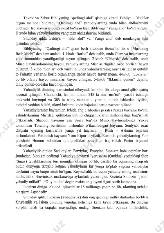 an. zabur qadimgi diniy-musiqaviy she‟riyat bo„lib, u asosan xudoga bag„ishlangan madhiyalar, diniy alqov qo„shiqlar, duolar, shukronalar, xudoga iltijolar, nolayu fig„onlar, dushmanlar ustidan shikoyat va boshqalardan iborat. yahudiylik dinining muqaddas kitobi talmud tavrotga yozilgan tafsir ya‟ni sharhlardan iborat. talmud – yahudiycha so„z bo„lib “o„rganish” degan ma‟noni bildiradi. uni og„zaki qonun ham deb yuritiladi. talmud mishna va gemara kitoblari majmuidan iborat bo„lib, mishna ravvinlar (ruhoniylar) tomonidan tavrotga yozilgan sharhlar, gemara esa mishnaga yozilgan sharhlarni o„z ichiga oladi. talmudda yaxudiylarning g„oyaviy, diniy, huquqiy, axloqiy qonun qoidalari, urf-odatlari, an‟analari bayon qilingan. tavrot va zabur bibliyaning “qadimgi ahd” qismiga kiradi. bibliya – kitoblar degan ma‟noni bildiradi. “qadimgi ahd” yahudiylarning xudo bilan ahdlashuvini bildiradi. iso alayxissalomga nozil bo„lgan injil bibliyaga “yangi ahd” bo„lib kirgan. u xudo bilan yahudiylarning yangitdan ahdlashuvini bildiradi. shunday qilib, bibliya – “eski ahd” va “yangi ahd” deb nomlangan ikki qismdan iborat. bibliyaning “qadimgi ahd” qismi besh kitobdan iborat bo„lib, u “musoning besh …