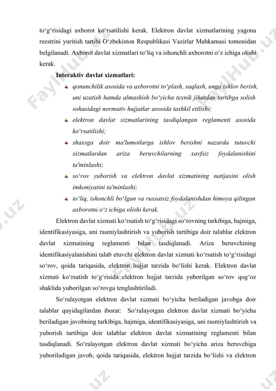 ʻzbekiston respublikasi vazirlar mahkamasi tomonidan belgilanadi. axborot davlat xizmatlari toʻliq va ishonchli axborotni oʻz ichiga olishi kerak. interaktiv davlat xizmatlari: · qonunchilik asosida va axborotni toʻplash, saqlash, unga ishlov berish, uni uzatish hamda almashish boʻyicha texnik jihatdan tartibga solish sohasidagi normativ hujjatlar asosida tashkil etilishi; · elektron davlat xizmatlarining tasdiqlangan reglamenti asosida koʻrsatilishi; · shaxsga doir ma'lumotlarga ishlov berishni nazarda tutuvchi xizmatlardan ariza beruvchilarning xavfsiz foydalanishini ta'minlashi; · soʻrov yuborish va elektron davlat xizmatining natijasini olish imkoniyatini ta'minlashi; · toʻliq, ishonchli boʻlgan va ruxsatsiz foydalanishdan himoya qilingan axborotni oʻz ichiga olishi kerak. elektron davlat xizmati koʻrsatish toʻgʻrisidagi soʻrovning tarkibiga, hajmiga, identifikasiyasiga, uni rasmiylashtirish va yuborish tartibiga doir talablar elektron davlat xizmatining reglamenti bilan tasdiqlanadi. ariza beruvchining identifikasiyalanishini talab etuvchi elektron davlat xizmati koʻrsatish toʻgʻrisidagi soʻrov, qoida tariqasida, elektron hujjat tarzida boʻlishi kerak. elektron davlat xizmati koʻrsatish toʻgʻrisida elektron hujjat tarzida yuborilgan soʻrov qogʻoz shaklida yuborilgan soʻrovga tenglashtiriladi. soʻralayotgan elektron davlat …