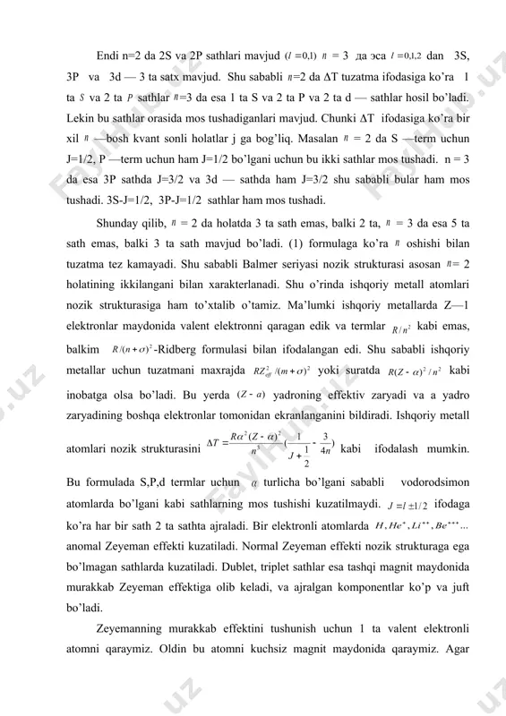 ukturasiga ham to’xtalib o’tamiz. ma’lumki ishqoriy metallarda z—1 elektronlar maydonida valent elektronni qaragan edik va termlar kabi emas, balkim -ridberg formulasi bilan ifodalangan edi. shu sababli ishqoriy metallar uchun tuzatmani maxrajda yoki suratda kabi inobatga olsa bo’ladi. bu yerda yadroning effektiv zaryadi va a yadro zaryadining boshqa elektronlar tomonidan ekranlanganini bildiradi. ishqoriy metall atomlari nozik strukturasini kabi ifodalash mumkin. bu formulada s,p,d termlar uchun turlicha bo’lgani sababli vodorodsimon atomlarda bo’lgani kabi sathlarning mos tushishi kuzatilmaydi. ifodaga ko’ra har bir sath 2 ta sathta ajraladi. bir elektronli atomlarda anomal zeyeman effekti kuzatiladi. normal zeyeman effekti nozik strukturaga ega bo’lmagan sathlarda kuzatiladi. dublet, triplet sathlar esa tashqi magnit maydonida murakkab zeyeman effektiga olib keladi, va ajralgan komponentlar ko’p va juft bo’ladi. zeyemanning murakkab effektini tushunish uchun 1 ta valent elektronli atomni qaraymiz. oldin bu atomni kuchsiz magnit maydonida qaraymiz. agar zeyeman siljishi atomidagi tabiiy multipol siljishiga qaraganda kichik bo’lsa tashqi maydon kuchsiz …
