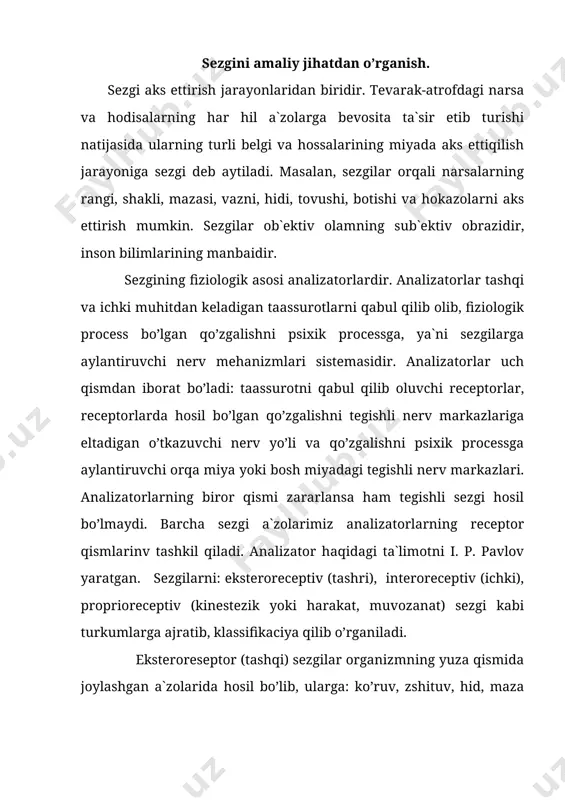 ik asosi analizatorlardir. analizatorlar tashqi va ichki muhitdan keladigan taassurotlarni qabul qilib olib, fiziologik process bo’lgan qo’zgalishni psixik processga, ya`ni sezgilarga aylantiruvchi nerv mehanizmlari sistemasidir. analizatorlar uch qismdan iborat bo’ladi: taassurotni qabul qilib oluvchi receptorlar, receptorlarda hosil bo’lgan qo’zgalishni tegishli nerv markazlariga eltadigan o’tkazuvchi nerv yo’li va qo’zgalishni psixik processga aylantiruvchi orqa miya yoki bosh miyadagi tegishli nerv markazlari. analizatorlarning biror qismi zararlansa ham tegishli sezgi hosil bo’lmaydi. barcha sezgi a`zolarimiz analizatorlarning receptor qismlarinv tashkil qiladi. analizator haqidagi ta`limotni i. p. pavlov yaratgan. sezgilarni: eksteroreceptiv (tashri), interoreceptiv (ichki), proprioreceptiv (kinestezik yoki harakat, muvozanat) sezgi kabi turkumlarga ajratib, klassifikaciya qilib o’rganiladi. eksteroreseptor (tashqi) sezgilar organizmning yuza qismida joylashgan a`zolarida hosil bo’lib, ularga: ko’ruv, zshituv, hid, maza bilish kabi sezgilar qiradi. tashri sezgilar orqali narsalarning sifat va hususiyatlari aks ettiqiladi. interoreseptor sezgilar interoreseptorlar yordamida hosil bo’lgan sezgilardir. bu sezgini ichki sezgi deb ham yuritiladi. interoreceptiv sezgilar ichki organlarining holatini: ogriq, chanrash, ochqash, …