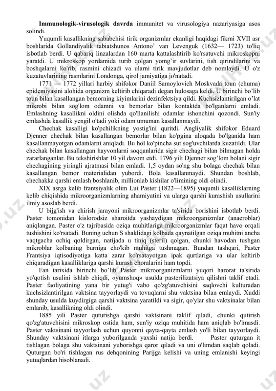 niladigan oziq-ovqat va boshqa moddalarni mikroorganizmlar ta'siridan himoya qilishda antibiotik va boshqa dorivor moddalardan foydalanishini o'rganadi. agromikrobiologiya tuproq tuzilishi va uning hosildorligini oshirishda mikroblarning roli va ahamiyati haqidagi fan. mikrobiologiya fanining rivojlanish tarixi. mikrobiologiya fanining rivojlanish tarixini shartli ravishda bir qancha davrlarga bo’lish mumkin. mopfologik davr bu davrlarda mikroorganizmlarning morfologiyasi (a. levenguk) o'rganiladi. fiziologik davr l paster, r.kox ishlari hilan bog’langan. immunologik-virusologik davrda immunitet va virusologiya nazariyasiga asos solindi. yuqumli kasallikning sababchisi tirik organizmlar ekanligi haqidagi fikrni xvii asr boshlarida gollandiyalik tabiatshunos antono’ van levenguk (1632— 1723) to'liq isbotlab berdi. u qabariq linzalardan 160 marta kattalashtirib ko'rsatuvchi mikroskopni yaratdi. u mikroskop yordamida turib qolgan yomg’ir suvlarini, tish qirindilarini va boshqalarni ko'rib, rasmini chizadi va ularni tirik mavjudotlar deb nomlaydi. u o'z kuzatuvlarining rasmlarini londonga, qirol jamiyatiga jo'natadi. 1771 — 1772 yillari harbiy shifokor daniil samoylovich moskvada toun (chuma) epidemiyasini alohida organizm keltirib chiqaradi degan hulosaga keldi. u birinchi bo’lib toun …