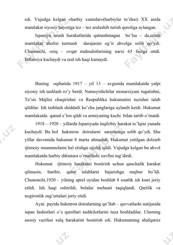 ham ro’y berdi. 1922 – 1923 – yillarda ish tashlash harakati yana kuchaydi, hukumat terrorni to’xtatishga hamda xuntalarni tarqatib yuborish to’g’risida qonun qabul qilishga majbur bo’ldi. ayni paytda 1923 – yil aprelida parlamentga qayta o’tkazilgan saylovda liberal partiya g’alaba qozondi. siyosiy voqealarning bu tarzda rivojlanishi qirol saroyini, hukmron doiralarni tashvishga solib qo’ydi va ular o’z hokimiyatini mamlakatda harbiy diktatura o’rnatish yo’li bilan saqlab qolishga qaror qildilar. natijada 1923 – yilning 13 – sentabrida kataloniya harbiy okrugi qo’mondoni general primo de rivera tomonidan davlat to’ntarishi amalga oshirildi. hokimiyat harbiy direktoriya qo’liga o’tdi. shu tariqa ispaniyada harbiy – fashistik diktatura o’rnatildi(1923 – 1930). primo de rivera 1924 – yilda «vatanpavarlik ittifoqi» deb nomlangan fashistik partiyani tuzdi. bundan ko’zlangan maqsad diktaturaning ijtimoiy tarkibini kengaytirish edi. bunga partiya safiga mayda va o’rta mulkdorlarni jalb etish orqali erishish ko’zda tutilgandi. bundan tashqari, primo de rivera mehnat bilan sarmoyaning hamkorligini ta’minlash maqsadida «baravarlik komissiyasi» tuzdi va …