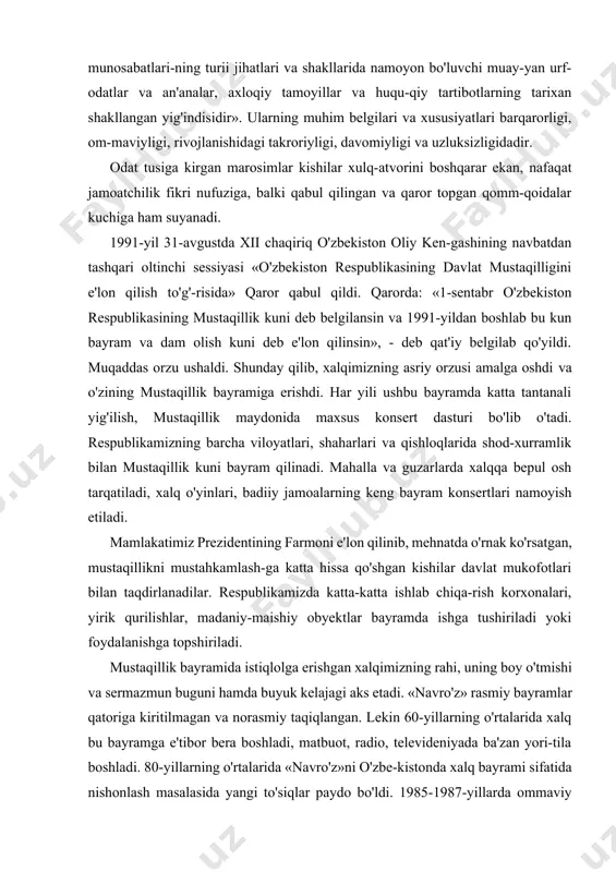 cha: «bayramlar va marosimlar ijtimoiy va shaxsiy hayotning barcha tomon-larini qamrab oluvchi va kishilar o'zaro munosabatlari-ning turii jihatlari va shakllarida namoyon bo'luvchi muay-yan urf-odatlar va an'analar, axloqiy tamoyillar va huqu-qiy tartibotlarning tarixan shakllangan yig'indisidir». ularning muhim belgilari va xususiyatlari barqarorligi, om-maviyligi, rivojlanishidagi takroriyligi, davomiyligi va uzluksizligidadir. odat tusiga kirgan marosimlar kishilar xulq-atvorini boshqarar ekan, nafaqat jamoatchilik fikri nufuziga, balki qabul qilingan va qaror topgan qomm-qoidalar kuchiga ham suyanadi. 1991-yil 31-avgustda xii chaqiriq o'zbekiston oliy ken-gashining navbatdan tashqari oltinchi sessiyasi «o'zbekiston respublikasining davlat mustaqilligini e'lon qilish to'g'-risida» qaror qabul qildi. qarorda: «1-sentabr o'zbekiston respublikasining mustaqillik kuni deb belgilansin va 1991-yildan boshlab bu kun bayram va dam olish kuni deb e'lon qilinsin», - deb qat'iy belgilab qo'yildi. muqaddas orzu ushaldi. shunday qilib, xalqimizning asriy orzusi amalga oshdi va o'zining mustaqillik bayramiga erishdi. har yili ushbu bayramda katta tantanali yig'ilish, mustaqillik maydonida maxsus konsert dasturi bo'lib o'tadi. respublikamizning barcha viloyatlari, shaharlari va qishloqlarida …