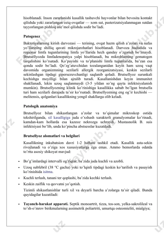 da sodir bo’ladi. qo’zg’atuvchidan tozalanganidan keyin ham uzoq vaqt davomida organizmning sezilarli allergik reorganizatsiyasi, keskin sezilarli sekinlashgan tipdagi gipersezuvchanligi saqlanib qoladi. brutsellyoz surunkali kechishga moyilligi bilan ajralib turadi. kasallanishdan keyin immunitet shakllanadi, lekin uzoq saqlanmaydi (3-5 yildan so’ng qayta infektsiyalanish mumkin). brutsellyozning klinik ko’rinishiga kasallikka sabab bo’lgan brutsella turi ham sezilarli darajada ta’sir ko’rsatadi. brutsellyozning eng og’ir kechishi — melitensis, qolganlari kasallikning yengil shakllarga olib keladi. patologik anatomiya brutsellyoz bilan shikastlangan a’zolar va to’qimalar mikroskop ostida tekshirilganda, sil kasalligiga juda o’xshash xarakterli granulyomalar ko’rinadi, kamdan-kam hollarda esa kazeoz nekrozga uchraydi. mustasnolik b. suis infektsiyasi bo’lib, unda ko’pincha abstsesslar kuzatiladi. brutsellyoz alomatlari va belgilari kasallikning inkubatsion davri 1-2 haftani tashkil etadi. kasallik asta-sekin rivojlanadi va o’ziga xos xususiyatlarga ega emas. ammo bemorlarda odatda to’rtta asosiy shikoyat mavjud: · bo’g’imlardagi intervalli og’riqlar, ba’zida juda kuchli va azobli. · uzoq subfebril (38 °c gacha) yoki to’lqinli tipdagi keskin ko’tarilish va pasayish ko’rinishida isitma. …