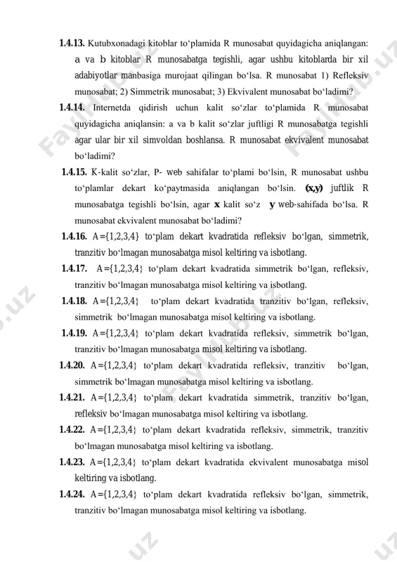 sabat bo‘ladimi? 1.4.14. internetda qidirish uchun kalit so‘zlar to‘plamida r munosabat quyidagicha aniqlansin: a va b kalit so‘zlar juftligi r munosabatga tegishli agar ular bir xil simvoldan boshlansa. r munosabat ekvivalent munosabat bo‘ladimi? 1.4.15. k-kalit so‘zlar, p- web sahifalar to‘plami bo‘lsin, r munosabat ushbu to‘plamlar dekart ko‘paytmasida aniqlangan bo‘lsin. (x,y) juftlik r munosabatga tegishli bo‘lsin, agar x kalit so‘z y web-sahifada bo‘lsa. r munosabat ekvivalent munosabat bo‘ladimi? 1.4.16. a={1,2,3,4} to‘plam dekart kvadratida refleksiv bo‘lgan, simmetrik, tranzitiv bo‘lmagan munosabatga misol keltiring va isbotlang. 1.4.17. a={1,2,3,4} to‘plam dekart kvadratida simmetrik bo‘lgan, refleksiv, tranzitiv bo‘lmagan munosabatga misol keltiring va isbotlang. 1.4.18. a={1,2,3,4} to‘plam dekart kvadratida tranzitiv bo‘lgan, refleksiv, simmetrik bo‘lmagan munosabatga misol keltiring va isbotlang. 1.4.19. a={1,2,3,4} to‘plam dekart kvadratida refleksiv, simmetrik bo‘lgan, tranzitiv bo‘lmagan munosabatga misol keltiring va isbotlang. 1.4.20. a={1,2,3,4} to‘plam dekart kvadratida refleksiv, tranzitiv bo‘lgan, simmetrik bo‘lmagan munosabatga misol keltiring va isbotlang. 1.4.21. a={1,2,3,4} to‘plam dekart kvadratida simmetrik, tranzitiv bo‘lgan, …