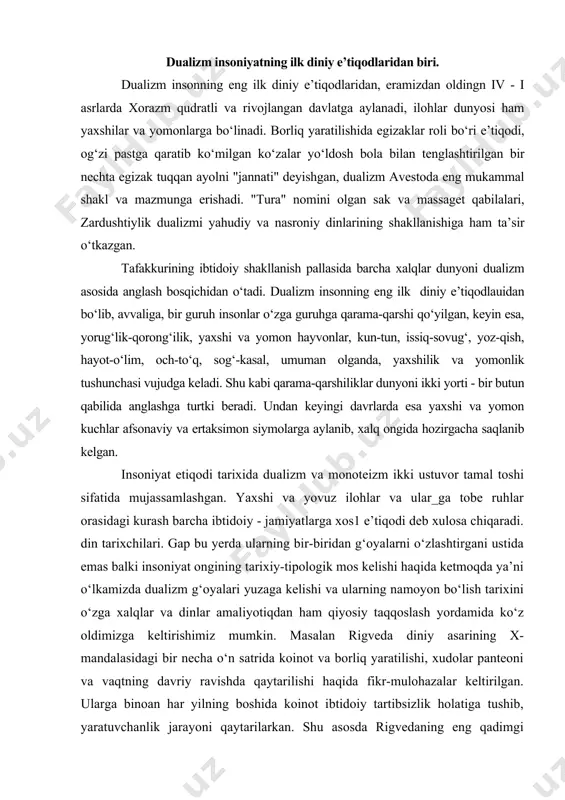 zlashtirgani ustida emas balki insoniyat ongining tarixiy-tipologik mos kelishi haqida ketmoqda ya’ni o‘lkamizda dualizm g‘oyalari yuzaga kelishi va ularning namoyon bo‘lish tarixini o‘zga xalqlar va dinlar amaliyotiqdan ham qiyosiy taqqoslash yordamida ko‘z oldimizga keltirishimiz mumkin. masalan rigveda diniy asarining x-mandalasidagi bir necha o‘n satrida koinot va borliq yaratilishi, xudolar panteoni va vaqtning davriy ravishda qaytarilishi haqida fikr-mulohazalar keltirilgan. ularga binoan har yilning boshida koinot ibtidoiy tartibsizlik holatiga tushib, yaratuvchanlik jarayoni qaytarilarkan. shu asosda rigvedaning eng qadimgi koinotbop mazmuni yangi yil marosimiga bag‘ishlangan gimnlar to‘plamidan tarkib topib, oliy indra ilohning yovuzlik devi bilan kurashib, tartib o‘rnatishi va olov ilohi agniga bag‘ishlangan gimnlarda qish qorong‘iligidan so‘ng quyosh nurlari qaytishi tarannum etiladi. koinot, yil davriyligiga ko‘ra, tartibsiz holatga kelganida yaratuvchanlik jarayonining sodir bo‘lishi bilan ilohlar inson hayotidagi vazifalariga binoan sohlarga taqsimlanishi zid kelmaydi, deb hsoblaydi olimlar va turli xalqarning diniy e’tiqdlaridan misol keltirishadi. odatda bu matnlarda yorug‘lik kuchlari yovuzlik-qrong‘ilik-tartibsizlik kuchlarini ifodalovchi dev-maxluqot ustidan …