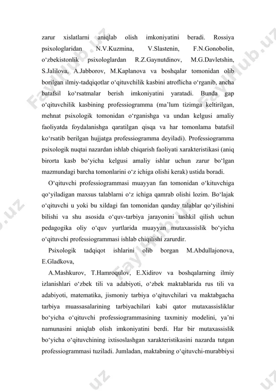blarida rus tili va adabiyoti, matematika, jismoniy tarbiya o‘qituvchilari va maktabgacha tarbiya muassasalarining tarbiyachilari kabi qator mutaxassisliklar bo‘yicha o‘qituvchi professiogrammasining taxminiy modelini, ya’ni namunasini aniqlab olish imkoniyatini berdi. har bir mutaxassislik bo‘yicha o‘qituvchining ixtisoslashgan xarakteristikasini nazarda tutgan professiogrammasi tuziladi. jumladan, maktabning o‘qituvchi-murabbiysi professiogrammasini misol qilib keltiramiz. professiogrammada muhim xislatlardan borgan sari birmuncha ortib borishini hisobga olgan holda o‘qituvchining quyidagi xislatlari ko‘rsatib berilishi lozim. 1) o‘qituvchining shaxsiy xislatlari: -bolalarni yaxshi ko‘rish, ularni sevish; -amaliy-psixologik akl-farosatlilik; -mehnatsevarlik; -jamoat ishlarida faollik; -mehribonlik; -kamtarlik; -odamiylik, dilkashlik; -uddaburonlik, mustahkam xarakterga ega bo‘lish; -o‘z bilimlarini oshirishga intilish. 2) kasbiga xos bilimlari: -ta’lim va tarbiya jarayoni mohiyati bilan uning maqsad va vazifalarini tushunishi; -psixologiya asoslari, yosh psixologiyasi va pedagogik psixologiya asoslarini bilishi; -etnopsixologik bilimlarni egallashi; -hozirgi zamon pedagogikasi asoslarini bilishi; -hozirgi zamon pedagogikasining metodologik asoslarini egallanganligi; -maktab yoshidagi bolalarning psixologik-pedagogik xususiyatlarini tushunishi; -o‘z fanini o‘qitish metodikasini bilishi; -o‘quvchilarga tarbiyaviy ta’sir etishning samaradorligini bilishi; -ota-onalar va jamoatchilik bilan …