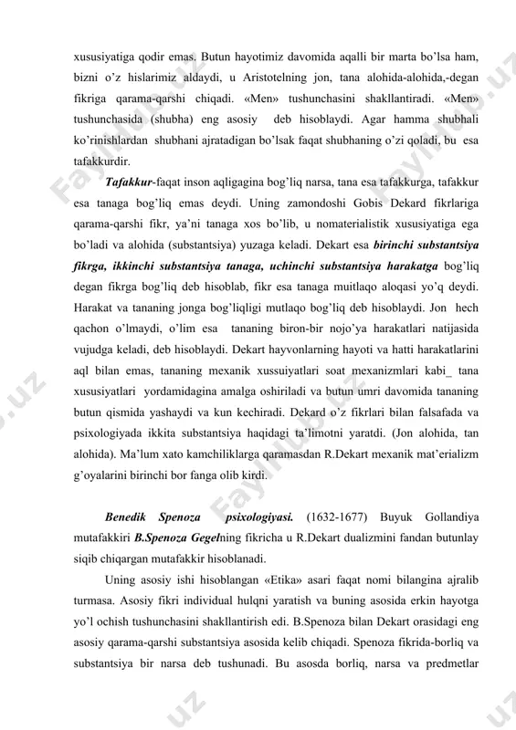 butun qismida yashaydi va kun kechiradi. dekard o’z fikrlari bilan falsafada va psixologiyada ikkita substantsiya haqidagi ta’limotni yaratdi. (jon alohida, tan alohida). ma’lum xato kamchiliklarga qaramasdan r.dekart mexanik mat’erializm g’oyalarini birinchi bor fanga olib kirdi. benedik spenoza psixologiyasi. (1632-1677) buyuk gollandiya mutafakkiri b.spenoza gegelning fikricha u r.dekart dualizmini fandan butunlay siqib chiqargan mutafakkir hisoblanadi. uning asosiy ishi hisoblangan «etika» asari faqat nomi bilangina ajralib turmasa. asosiy fikri individual hulqni yaratish va buning asosida erkin hayotga yo’l ochish tushunchasini shakllantirish edi. b.spenoza bilan dekart orasidagi eng asosiy qarama-qarshi substantsiya asosida kelib chiqadi. spenoza fikrida-borliq va substantsiya bir narsa deb tushunadi. bu asosda borliq, narsa va predmetlar yig’indisi, borliqda yashash esa shu borliqda bor yoki yo’q bo’lishidir. bu bilan spenoza monistik ta’limotiga asos soldi. dekart materiyani, borliqni ilohiy kuch yaratgan degan bo’lsa, spenoza monistik ta’limotiga asos soldi. dekart materiyani, borliqni ilohiy kuch yaratgan degan bo’lsa, spenoza esa tabiat birlamchi sababga muhtoj emas …