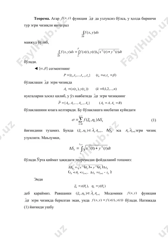 зиқда функция берилган. теорема. агар функция да узлуксиз бўлса, у ҳолда биринчи тур эгри чизиқли интеграл мавжуд бўлиб, бўлади. ◄ сегментнинг бўлаклаши эгри чизиқда нуқталарни ҳосил қилиб, у ўз навбатида эгри чизиқнинг бўлаклашини юзага келтиради. бу бўлаклашга нисбатан қуйидаги (1) йиғиндини тузамиз. бунда , эса эгри чизиқ узунлиги. маълумки, бўлади.ўрта қиймат ҳақидаги теоремадан фойдаланиб топамиз: энди деб қараймиз. равшанки модомики функция эгри чизиқда берилган экан, унда бўлади. натижада (1) йиғинди ушбу (2) кўринишга келади. , функциялар да узлуксиз бўлганлиги сабали да бўлади. яна функция да узлуксиз бўлганлиги учун у да интеграл​ла​нувчи бўлади. (2) тенгликда лимитга ўтиб топамиз. демак, . (3) бу теорема биринчи тур эгри чизиқли интегралнинг мавжудлигини ифодалаш билан бирга уни ҳисоблаш имконини ҳам беради. 1-натижа. айтайлик, эгри чизиқ embed equation.3 тенг​ла​ма билан аниқланган бўлиб, функция да узлуксиз ҳамда узлуксиз ҳосилага эга бўлсин ( ). агар функция эса шу эгри чизиқда узлуксиз бўлса, биринчи тур эгри чизиқли интеграл мавжуд …