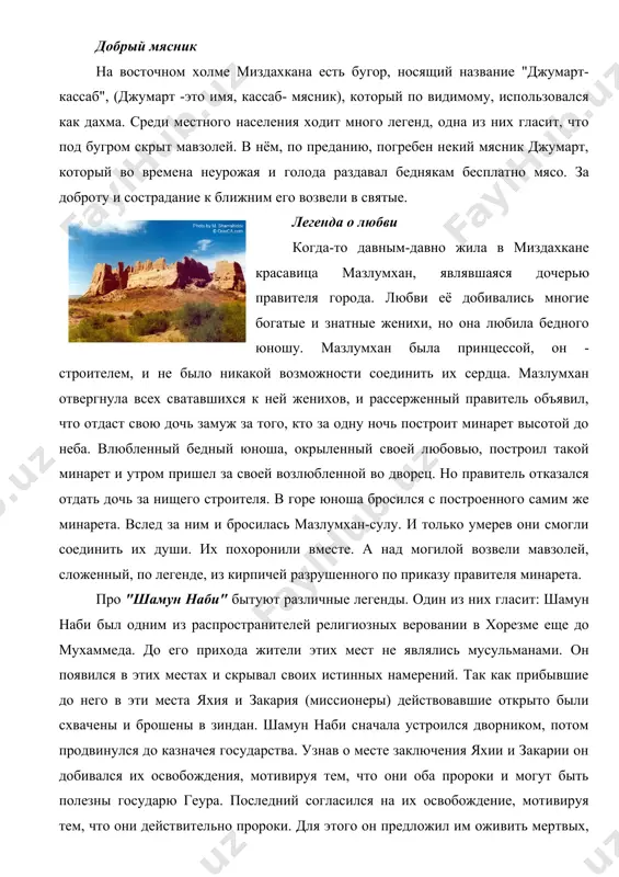 ельные археологические объекты расположенные на территории некрополя уже служили предметом научного исследования. к ним относится мавзолей "мазлумхан-сулу", "халифа ережеп", "шамун-нади" и бугор "джумарт-кассаб". у каждого из этих объектов имеются народные легенды, которые передаются из поколения в поколение. добрый мясник на восточном холме миздахкана есть бугор, носящий название "джумарт-кассаб", (джумарт -это имя, кассаб- мясник), который по видимому, использовался как дахма. среди местного населения ходит много легенд, одна из них гласит, что под бугром скрыт мавзолей. в нём, по преданию, погребен некий мясник джумарт, который во времена неурожая и голода раздавал беднякам бесплатно мясо. за доброту и сострадание к ближним его возвели в святые. легенда о любви когда-то давным-давно жила в миздахкане красавица мазлумхан, являвшаяся дочерью правителя города. любви её добивались многие богатые и знатные женихи, но она любила бедного юношу. мазлумхан была принцессой, он - строителем, и не было никакой возможности соединить их сердца. мазлумхан отвергнула всех сватавшихся к ней женихов, …
