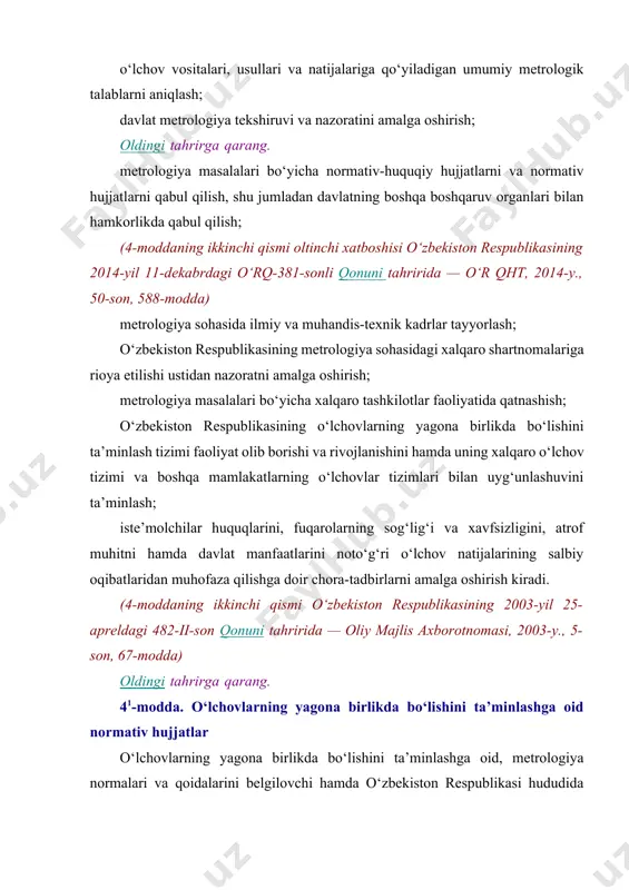 g‘unlashuvini ta’minlash; iste’molchilar huquqlarini, fuqarolarning sog‘lig‘i va xavfsizligini, atrof muhitni hamda davlat manfaatlarini noto‘g‘ri o‘lchov natijalarining salbiy oqibatlaridan muhofaza qilishga doir chora-tadbirlarni amalga oshirish kiradi. (4-moddaning ikkinchi qismi o‘zbekiston respublikasining 2003-yil 25-apreldagi 482-ii-son qonuni tahririda — oliy majlis axborotnomasi, 2003-y., 5-son, 67-modda) oldingi tahrirga qarang. 41-modda. o‘lchovlarning yagona birlikda bo‘lishini ta’minlashga oid normativ hujjatlar o‘lchovlarning yagona birlikda bo‘lishini ta’minlashga oid, metrologiya normalari va qoidalarini belgilovchi hamda o‘zbekiston respublikasi hududida majburiy kuchga ega bo‘lgan normativ hujjatlarni tasdiqlash va davlat ro‘yxatidan o‘tkazishni “o‘zstandart” agentligi amalga oshiradi. o‘zbekiston respublikasining korxonalari, tashkilotlari, davlat boshqaruv organlari, yuridik shaxslar birlashmalari metrologiya sohasidagi davlat metrologiya tekshiruvi va nazorati tatbiq etiladigan doiradan tashqaridagi normalar va qoidalarni belgilaydigan, o‘lchovlarning yagona birlikda bo‘lishini ta’minlashga oid, “o‘zstandart” agentligi tomonidan tasdiqlangan normativ hujjatlarni aniqlashtiradigan va ularga zid bo‘lmagan normativ hujjatlarni o‘z vakolatlari doirasida ishlab chiqishlari hamda tasdiqlashlari mumkin. (qonun o‘zbekiston respublikasining 2003-yil 25-apreldagi 482-ii-son qonuniga muvofiq 41-modda bilan to‘ldirilgan — oliy majlis …