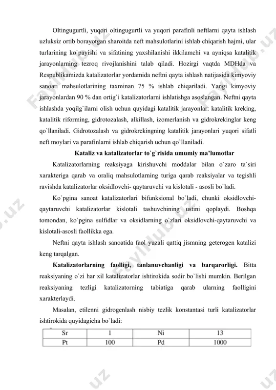 aning tezligi katalizatorning tabiatiga qarab ularning faolligini xarakterlaydi. masalan, etilenni gidrogenlash nisbiy tezlik konstantasi turli katalizatorlar ishtirokida quyidagicha bo`ladi: shunday qilib, etilenni gidrogenlash uchun eng faol katalizator bo`lib radiy xizmat qiladi. ko`pchilik hollarda katalizator ishtirokida asosiy reaksiya bilan bir qatorda yana qator parallel va ketma-ket reaksiyalar sodir bo`ladi. maqsadli mahsulotga aylanadigan dastlabki moddalarning ulushi katalizatorning tanlovchanligini xarakterlaydi. berilgan katalizatorda reaksiyaning tanlovchanligi jarayonning sharoitlariga bog`liq bo`ladi. katalizatorning muhim xossalaridan biri, uning vaqt ichida faolligini barqaror saqlab turish qobiliyati hisoblanadi. gomogen katalizda suyuq katalizator ish jarayonida uning konsentratsiyasini kamaytiradigan mahsulotlarning to`planishi natijasida faolsizlanadi. qattiq katalizatorlar faolligining pasayishi sabablari xilma–xildir. qattiq katalizatorlar faolligining pasayishi ham fizikaviy ham kimyoviy o`zgarishlarga olib keladi. uzoq vaqt davomida harorat ta`sirida metallarning rekristallanishi sodir bo`ladi, bu esa katalizator nisbiy yuzasining yoki faol markazlari sonining o`zgarishiga olib keladi. katalizatorning rekristallanishiga barqarorligini oshirish uchun uning tarkibiga rekristallanish tezligini pasaytiruvchi moddalarstruktura hosil qiluvchi promotorlar kiritiladi. mexanik va termik ta`sirlar ham katalizator …