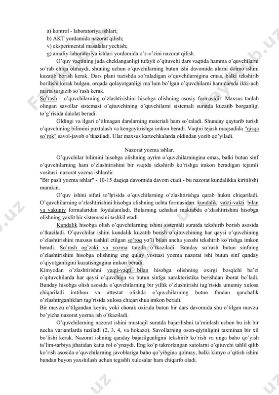 lashga o’rgatadi, olingan bilim va ko’nikmalarini amalda qo’llay oladi. o’quvchilarda ma’suliyatlik, maqsad sari yo’nalish, mexnatsevarlik, qiyinchiliklarni yengish va boshqa ma’naviy fazilatlar shakllanadi. o’quvchilar bilimini nazorat qilishda ularni rivojlantiruvchi ahamiyatiga alohida e’tibor beriladi. o’quvchilarning fikrlash qobiliyati, analiz, sintez qilish, taqqoslash, umumlashtirish, aniqlik kiritishlar ham alohida nazorat qilinadi. kimyo o’qitish natijalarini nazorat qilishning shakllari xilma-xil bo’ladi. bu nazoratning tashkil qilinishiga- individual, frontal, guruh va differentlashgan, yoki bajarilishiga bogliq: -ogzaki, yezma, eksperimental bo’lishi mumkin. bundan tashqari didaktikada nazorat turlari mavjud, ular didaktik funksiyasiga bogliq: mavzu o’qitishdan oldin, dars vaqtida, chorak yoki yarimyillik, yil oxirida. nazorat qilish usullari. 1. og’zaki nazorat va o’z-o’zini nazorat qilish usullari: a) individual so’rash; b) frontal so’rash; v) og’zaki zachetlar; g) og’zaki imtihon; d) programmalashtirilgan so’rash; e) og’zaki o’z-o’zini nazorat qilish. 1. yozma nazorat va o’z-o’zini nazorat qilish usullari: a) yozma nazorat qilish; b) yozma zachetlar; v) yozma imtihon; g) programmalashtirilgan yozma ishlar; d) yozma ravishda o’z-o’zini nazorat qilish. …