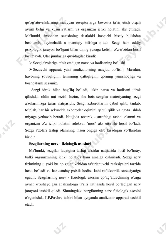 sezuvchi apparat, ya'ni analizatorning mavjud bo’lishi. masalan, havoning sovuqligini, temirning qattiqligini, qorning yumshoqligi va boshqalarni sezamiz. sezgi idrok bilan bog’liq bo’ladi, lekin narsa va hodisani idrok qilishdan oldin uni sezish lozim, shu bois sezgilar materiyaning sezgi a'zolarimizga ta'siri natijasidir. sezgi axborotlarini qabul qilib, tanlab, to’plab, har bir sekundda axborotlar oqimini qabul qilib va qayta ishlab miyaga yetkazib beradi. natijada tevarak - atrofdagi tashqi olamni va organizm o’z ichki holatini adekvat "mos" aks ettirishi hosil bo’ladi. sezgi a'zolari tashqi olamning inson ongiga olib kiradigan yo’llaridan biridir. sezgilarning nerv - fiziologik asoslari ma'lumki, sezgilar faqatgina tashqi ta'sirlar natijasida hosil bo’lmay, balki organizmning ichki holatida ham amalga oshiriladi. sezgi nerv tizimining u yoki bu qo’zg’atuvchidan ta'sirlanuvchi reaksiyalari tarzida hosil bo’ladi va har qanday psixik hodisa kabi reflektorlik xususiyatiga egadir. sezgilarning nerv - fiziologik asosini qo’zg’atuvchining o’ziga aynan o’xshaydigan analizatorga ta'siri natijasida hosil bo’ladigan nerv jarayoni tashkil qiladi. shuningdek, sezgilarning nerv fiziologik asosini o’rganishda …